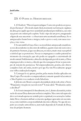 Jacob Lorber
416

      225. O PODER        DA   HEREDITARIEDADE

      1. (O Senhor): “Haverá quem indague: Como isto poderia ser passa-
do por herança? – De modo muito fácil, mormente na formação orgânica
da alma, pois aquilo que tiver assimilado perdurará por milênios, caso não
seja posto em ordem pelo espírito. Vede o tipo de um povo, imaginando
a figura de seus ancestrais – e observareis uma acentuada semelhança. Se os
antepassados foram bons e meigos, todo o povo o será, com raras exce-
ções, e vice-versa.
      2. Se um indelével traço físico ou moral dum antepassado manifesta-
se nos descendentes no decorrer de milênios, quanto mais não será com o
do primeiro homem, já que sua alma era, no início, muito mais susceptível
e irritável que as posteriores. Nessas se impregnava o cunho paternal no
momento da concepção, que não podia ser apagado e exterminado de
modo natural. Infelizmente a alma fica desfigurada por tal cicatriz, e Deus
empregou todos os meios, a fim de que ela conseguisse livrar-se para sem-
pre de mácula tão perniciosa. Tal empreendimento, porém, não obteve
completo êxito até então, motivo por que Eu vim Pessoalmente apagar
esse velho e indesejável estigma.
      3. Consegui-lo-ei; apenas, porém, pelas muitas feridas aplicadas em
Meu Corpo. Por ora não o compreendereis; somente quando tal acontecer
e Meu Espírito vos conduzir a toda Sabedoria.
      4. Já lestes em Moisés a respeito da maldição de Jeovah sobre a Terra:
“Prepararás o teu pão no suor do rosto!” E mais além: “Produzirás cardos
e abrolhos!”
      5. Se fosseis interpretá-lo literalmente, isto é, dentro da matéria, teríeis
razão de acusar Deus duma incoerência completa. Mas como tal expressão
deve ser tomada apenas no sentido psíco-espiritual, essa acusação é infun-
dada. Deve o homem atribuir a si mesmo qualquer agravante em sua natu-
reza, como também a responsabilidade das más colheitas. No que diz res-
peito aos estados atmosféricos, nem tudo depende da Vontade de Deus,
mas do próprio homem.
 