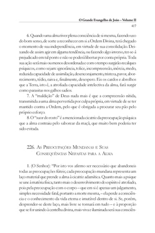 O Grande Evangelho de João – Volume II
                                                                          417

     6. Quando uma alma tiver plena consciência de si mesma, fazendo uso
do bom senso, de sorte a reconhecer em si a Ordem Divina, terá chegado
o momento de sua independência, em virtude de sua consolidação. Dei-
xando de assim agir em alguma tendência, ou fazendo algo inverso, ter-se-á
prejudicado em tal ponto e não se poderá libertar por conta própria. Toda
sua ação será mais ou menos desordenada e com o tempo surgirão recalques
psíquicos, como sejam: ignorância, tolice, incompreensão, inércia, medo,
reduzida capacidade de assimilação, desencorajamento, tristeza, pavor, abor-
recimento, tédio, raiva e, finalmente, desespero. Eis os cardos e abrolhos
que a Terra, isto é, a atrofiada capacidade intelectiva da alma, fará surgir
como parasitas nos galhos sadios.
     7. A “maldição” de Deus nada mais é que a compreensão nítida,
transmitida a uma alma pervertida por culpa própria, em virtude de se ter
mantido contra a Ordem, pelo que é obrigada a procurar seu pão pelo
próprio esforço.
     8. O “suor do rosto” é a mencionada cicatriz da preocupação psíquica
que a alma contraiu pelo saborear da maçã, que muito bem poderia ter
sido evitada.



     226. AS PREOCUPAÇÕES MUNDANAS E SUAS
          CONSEQUÊNCIAS NEFASTAS PARA A ALMA

     1. (O Senhor): “Por isto vos afirmo ser necessário que abandoneis
todas as preocupações fúteis; cada preocupação mundana representa um
laço material que prende a alma à cicatriz adamítica. Quanto mais a psique
se une à matéria física, tanto mais o desenvolvimento do espírito é atrofiado,
pois pela preocupação com o corpo – que em si é apenas um julgamento,
simples necessidade fatal, portanto a morte mesma, – ela perde a consciên-
cia e o conhecimento da vida eterna e imutável dentro de si. Se, porém,
desprender-se deste laço, mais livre se tornará em tudo – e à proporção
que se for unindo à centelha divina, mais viva e iluminada será sua consciên-
 