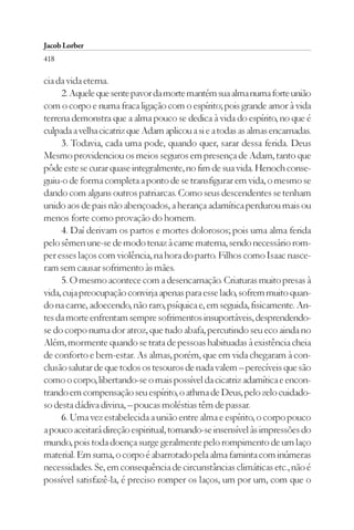 Jacob Lorber
418

cia da vida eterna.
     2. Aquele que sente pavor da morte mantém sua alma numa forte união
com o corpo e numa fraca ligação com o espírito; pois grande amor à vida
terrena demonstra que a alma pouco se dedica à vida do espírito, no que é
culpada a velha cicatriz que Adam aplicou a si e a todas as almas encarnadas.
     3. Todavia, cada uma pode, quando quer, sarar dessa ferida. Deus
Mesmo providenciou os meios seguros em presença de Adam, tanto que
pôde este se curar quase integralmente, no fim de sua vida. Henoch conse-
guiu-o de forma completa a ponto de se transfigurar em vida, o mesmo se
dando com alguns outros patriarcas. Como seus descendentes se tenham
unido aos de pais não abençoados, a herança adamítica perdurou mais ou
menos forte como provação do homem.
     4. Daí derivam os partos e mortes dolorosos; pois uma alma ferida
pelo sêmen une-se de modo tenaz à carne materna, sendo necessário rom-
per esses laços com violência, na hora do parto. Filhos como Isaac nasce-
ram sem causar sofrimento às mães.
     5. O mesmo acontece com a desencarnação. Criaturas muito presas à
vida, cuja preocupação convirja apenas para esse lado, sofrem muito quan-
do na carne, adoecendo, não raro, psíquica e, em seguida, fisicamente. An-
tes da morte enfrentam sempre sofrimentos insuportáveis, desprendendo-
se do corpo numa dor atroz, que tudo abafa, percutindo seu eco ainda no
Além, mormente quando se trata de pessoas habituadas à existência cheia
de conforto e bem-estar. As almas, porém, que em vida chegaram à con-
clusão salutar de que todos os tesouros de nada valem – perecíveis que são
como o corpo, libertando-se o mais possível da cicatriz adamítica e encon-
trando em compensação seu espírito, o athma de Deus, pelo zelo cuidado-
so desta dádiva divina, – poucas moléstias têm de passar.
     6. Uma vez estabelecida a união entre alma e espírito, o corpo pouco
a pouco aceitará direção espiritual, tornando-se insensível às impressões do
mundo, pois toda doença surge geralmente pelo rompimento de um laço
material. Em suma, o corpo é abarrotado pela alma faminta com inúmeras
necessidades. Se, em consequência de circunstâncias climáticas etc., não é
possível satisfazê-la, é preciso romper os laços, um por um, com que o
 