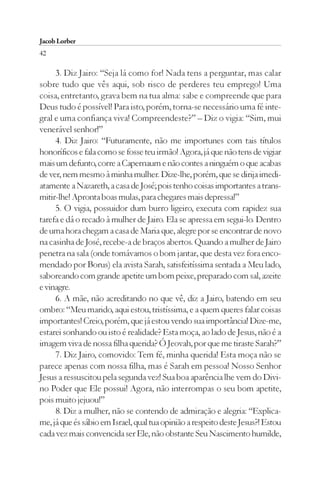Jacob Lorber
42

     3. Diz Jairo: “Seja lá como for! Nada tens a perguntar, mas calar
sobre tudo que vês aqui, sob risco de perderes teu emprego! Uma
coisa, entretanto, grava bem na tua alma: sabe e compreende que para
Deus tudo é possível! Para isto, porém, torna-se necessário uma fé inte-
gral e uma confiança viva! Compreendeste?” – Diz o vigia: “Sim, mui
venerável senhor!”
     4. Diz Jairo: “Futuramente, não me importunes com tais títulos
honoríficos e fala como se fosse teu irmão! Agora, já que não tens de vigiar
mais um defunto, corre a Capernaum e não contes a ninguém o que acabas
de ver, nem mesmo à minha mulher. Dize-lhe, porém, que se dirija imedi-
atamente a Nazareth, a casa de José; pois tenho coisas importantes a trans-
mitir-lhe! Apronta boas mulas, para chegares mais depressa!”
     5. O vigia, possuidor dum burro ligeiro, executa com rapidez sua
tarefa e dá o recado à mulher de Jairo. Ela se apressa em segui-lo. Dentro
de uma hora chegam a casa de Maria que, alegre por se encontrar de novo
na casinha de José, recebe-a de braços abertos. Quando a mulher de Jairo
penetra na sala (onde tomávamos o bom jantar, que desta vez fora enco-
mendado por Borus) ela avista Sarah, satisfeitíssima sentada a Meu lado,
saboreando com grande apetite um bom peixe, preparado com sal, azeite
e vinagre.
     6. A mãe, não acreditando no que vê, diz a Jairo, batendo em seu
ombro: “Meu marido, aqui estou, tristíssima, e a quem queres falar coisas
importantes! Creio, porém, que já estou vendo sua importância! Dize-me,
estarei sonhando ou isto é realidade? Esta moça, ao lado de Jesus, não é a
imagem viva de nossa filha querida? Ó Jeovah, por que me tiraste Sarah?”
     7. Diz Jairo, comovido: Tem fé, minha querida! Esta moça não se
parece apenas com nossa filha, mas é Sarah em pessoa! Nosso Senhor
Jesus a ressuscitou pela segunda vez! Sua boa aparência lhe vem do Divi-
no Poder que Ele possui! Agora, não interrompas o seu bom apetite,
pois muito jejuou!”
     8. Diz a mulher, não se contendo de admiração e alegria: “Explica-
me, já que és sábio em Israel, qual tua opinião a respeito deste Jesus?! Estou
cada vez mais convencida ser Ele, não obstante Seu Nascimento humilde,
 