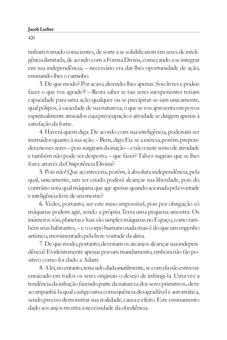 Jacob Lorber
420

tinham tornado conscientes, de sorte a se solidificarem em seres de inteli-
gência ilimitada, de acordo com a Forma Divina, começando a se integrar
em sua independência, – necessário era dar-lhes oportunidade de ação,
ensinando-lhes o caminho.
      3. De que modo? Por acaso, dizendo-lhes apenas: Sois livres e podeis
fazer o que vos agrade?! – Resta saber se tais seres inexperientes teriam
capacidade para uma ação qualquer ou se precipitar-se-iam unicamente,
qual pólipos, à saciedade de sua natureza, o que se vos apresenta em povos
espiritualmente atrasados cuja preocupação e atividade se dirigem apenas à
satisfação da fome.
      4. Haverá quem diga: De acordo com sua inteligência, poderiam ser
instruídos quanto à sua ação. – Bem, digo Eu: se a inércia, porém, prepon-
dera nesses seres – pois surgiram da inação – e não existe senso de atividade
e também não pode ser desperto, – que fazer? Talvez sugirais que se lhes
force através da Onipotência Divina?
      5. Pois não! Que aconteceria, porém, à absoluta independência, pela
qual, unicamente, um ser criado poderá alcançar sua liberdade, pois do
contrário seria qual máquina que age apenas quando acionada pela vontade
e inteligência livre de seu mestre?
      6. Vedes, portanto, ser este meio impossível, pois por obrigação só
máquinas podem agir, sendo a própria Terra uma pequena amostra. Os
inúmeros sóis, planetas e luas são simples máquinas no Espaço, como tam-
bém seus habitantes, – e o corpo humano nada mais é do que um engenho
artístico, movimentado pela livre vontade da alma.
      7. De que modo, portanto, deveriam os arcanjos alcançar sua indepen-
dência? Evidentemente apenas por um mandamento, embora não tão po-
sitivo como foi dado a Adam.
      8. A lei, no entanto, teria sido dada inutilmente, se com ela não estivesse
enraizado em todos os seres originais o desejo de infringi-la. Uma vez a
tendência da infração fazendo parte da natureza dos seres primitivos, deve
acompanhá-la qual castigo uma consequência desagradável e automática,
sendo preciso demonstrar sua realidade, causa e efeito. Este ensinamento
dado aos anjos mostra a necessidade da obediência.
 