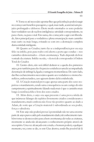 O Grande Evangelho de João – Volume II
                                                                         421

     9. Torna-se até necessário apontar-lhes que pela infração poderá surgir
no começo um benefício passageiro, o qual, mais tarde, acarretará um pre-
juízo prolongado e doloroso. Deste modo orientados os seres poderão
fazer verdadeiro uso de sua livre inteligência e atividade correspondente, ou
para o bem, ou para o mal. Em suma, eles começarão a agir com liberda-
de, fator principal para a verdadeira e plena emancipação num caminho
mais curto ou mais longo, evitando-se com isto a destruição completa
duma entidade inteligente.
     10. Quanto ao Criador, tanto faz se a independência por ora seja
feliz ou infeliz, pois para todos está aberta a porta que conduz – nos
caminhos demonstrados – à bem-aventurança. Tudo depende da livre
vontade da criatura. Infeliz ou não, – ela terá de corresponder à Ordem
Total do Criador.
     11. Cientes disto, não será difícil deduzir-se a queda dos primeiros
anjos, pois também para eles foi preciso estabelecer uma lei acompanhada
da tentação de infringi-la, ligada a vantagens momentâneas. De outro lado,
dar-lhes esclarecimentos necessários quanto aos verdadeiros e eternos be-
nefícios, embora tardios, caso agissem dentro da lei estabelecida.
     12. A Criação material prova que apenas uma parte dos seres res-
peitou o mandamento, sendo uma consequência ou um castigo do não
cumprimento; espiritualmente falando nada mais é que o caminho mais
longo à existência feliz e livre dos seres criados.
     13. Além disto, o anjo ora aqui presente é uma prova nítida de
que inúmeras falanges de espíritos livremente criados consideraram o
mandamento, muito embora não fosse tão positivo quanto ao dado a
Adam, de sorte que a Criação material é subordinada ao seu poder,
força e sabedoria.
     14. Este anjo não poderá provar à posteridade não ter uma enorme
parte de anjos puros caído pelo mandamento dado; tal conhecimento tam-
bém torna-se desnecessário para a bem-aventurança de todas as criaturas,
mormente se ainda não alcançaram o conhecimento próprio através de
seu espírito. Uma vez alcançado este estado, o homem poderá, a qualquer
momento, ver, como se diz, os sete Céus abertos, sendo-lhe possível de lá
 