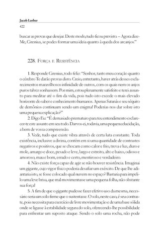 Jacob Lorber
422

buscar as provas que desejar. Deste modo, tudo ficou previsto. – Agora dize-
Me, Cirenius, se podes formar uma ideia quanto à queda dos arcanjos.”



      228. FORÇA     E   RESISTÊNCIA

      1. Responde Cirenius, todo feliz: “Senhor, tanto meu coração quanto
o cérebro Te darão provas disto. Creio, entretanto, haver atrás desses escla-
recimentos maravilhosos infinidade de outros, com os quais nem os anjos
puros talvez sonhassem. Por mim, estou plenamente satisfeito e terei assun-
to para meditar até o fim da vida, pois tudo isto excede o mais elevado
horizonte do saber e conhecimento humanos. Apenas Satanás e seu séquito
de demônios continuam sendo um enigma! Poderias nos dar sobre isto
uma pequena explicação?”
      2. Digo Eu: “É demasiado prematuro para teu entendimento esclare-
cer-te este assunto em seu todo. Darvos-ei, todavia, uma pequena elucidação,
a bem de vossa compreensão.
      3. Vede, tudo que existe vibra através de certa luta constante. Toda
existência, inclusive a divina, contém em si uma quantidade de contrastes
negativos e positivos, que se chocam como calor e frio, treva e luz, duro e
mole, amargo e doce, pesado e leve, largo e estreito, alto e baixo, odioso e
amoroso, mau e bom, errado e certo, mentiroso e verdadeiro.
      4. Não existe força capaz de agir se não houver resistência. Imaginai
um gigante, cujo vigor físico poderia desafiar um exército. De que lhe adi-
antaria isto, se fosse colocado qual nuvem no espaço? Bastaria para impeli-
lo uma leve brisa, que mal movimentasse uma pequena folha, não obstante
sua força!
      5. A fim de que o gigante pudesse fazer efetivo uso da mesma, neces-
sário seria um solo firme que o sustentasse. O solo, neste caso, é seu contras-
te, pois necessita para exercício de livre movimentação e de uma base sólida
onde se ligasse à estabilidade segura do solo, oferecendo-lhe possibilidade
para enfrentar um suposto ataque. Sendo o solo uma rocha, não pode
 
