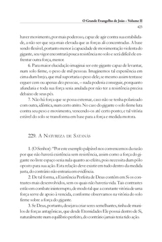 O Grande Evangelho de João – Volume II
                                                                          423

haver movimento, por mais poderoso, capaz de agir contra sua estabilida-
de, a não ser que seja mais elevada que as forças ali concentradas. A base
sendo flexível, portanto menor à capacidade de movimentação violenta do
gigante, seu vigor encontrará pouca resistência no solo e será difícil ele en-
frentar outra força, menor.
     6. Para maior elucidação imaginai ser este gigante capaz de levantar,
num solo firme, o peso de mil pessoas. Imaginemos tal experiência em
cima dum brejo, que mal suportaria o peso dele; se mesmo assim tentasse
erguer cem ou apenas dez pessoas, – nada poderia conseguir, porquanto
afundaria e toda sua força seria anulada por não ter a resistência precisa
debaixo de seus pés.
     7. Não há força que se possa externar, caso não se tenha polarizado
com outra, idêntica, num certo atrito. No caso do gigante o solo firme luta
contra seu peso e movimento, vencendo-os até certo ponto; e tal vitória
estável do solo se transforma em base para a força e medida motora.



     229. A NATUREZA         DE   SATANÁS

     1. (O Senhor): “Por este exemplo palpável nos convencemos da razão
por que não haverá existência sem resistência, assim como a força do gi-
gante no livre espaço seria nula quanto ao efeito, pois necessita dum pólo
oposto para sua ação. Esta relação deve existir em tudo dentro da medida
justa, do contrário não entraria em evidência.
     2. De tal forma, a Existência Perfeita de Deus contém em Si os con-
trastes mais desenvolvidos, sem os quais não haveria vida. Tais contrastes
estão em combate ininterrupto, de modo tal que a constante vitória de uma
força serve de apoio à vencida, conforme observamos na vitória do solo
firme sobre a força do gigante.
     3. Se Deus, portanto, desejava criar seres semelhantes, tinha de muni-
los de forças antagônicas, que desde Eternidades Ele possui dentro de Si,
naturalmente num equilíbrio perfeito, do contrário jamais teria tido ação.
 