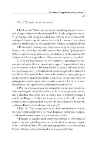 O Grande Evangelho de João – Volume II
                                                                          425

     230. O ENSINO DOS ARCANJOS

      1. Diz Cirenius: “Tenho a impressão de entender qualquer coisa a res-
peito; longe, porém, estou de compreendê-lo a fundo, porquanto o assun-
to é por demais sutil. O equilíbrio das forças entre si é de tal forma compli-
cado que dificilmente poderá entrar numa relação ordenada em criaturas
como eu, manifestando-se em seguida como entidade de perfeição divina.
      2. Por isto julgo não ser possível culpar-se um espírito original, seme-
lhante a nós, que se haja excedido contra a boa ordem. Quem poderia
atribuir a alguém a culpa plena de sua brutalidade, se desde o nascimento
não teve ocasião de adquirir bons hábitos, comuns a pessoas educadas?
      3. Como admitir, houvesse nos seres primitivos – que através dos pen-
samentos e ideias de Deus se consolidaram – aquela compreensão necessária
para desenvolver-se dentro da Ordem Divina? A natureza individual de Sata-
nás não podia possuir o entendimento do arcanjo Miguel, do contrário lhe
seria idêntica. Em suma, Senhor, estou vacilando entre luz e treva, pois quan-
do me aproximo da primeira, tenho a impressão de que sua chama me
venha queimar; afastando-me, acho-me na treva anterior. Por isto será neces-
sário despejar mais algum óleo na lamparina do meu intelecto!
      4. Por ora posso comparar-me a uma pessoa meio adormecida du-
rante a madrugada: dum lado os olhos estão cerrados pelo sono, doutro
lado a claridade atua sobre eles, de sorte a não se poderem entregar à
sonolência. Desperta, Senhor, inteiramente os meus olhos, do contrário
poderá acontecer que eu adormeça, não obstante o pleno conhecimento
da Ordem Divina na Sabedoria e Amor totais!”
      5. Digo Eu: “Caro amigo; avisei-te ser difícil assimilar estas coisas em
seu todo. Tentarei esclarecer-te por meio de quadros e parábolas, porquan-
to é do teu desejo conseguir uma noção mais profunda.
      6. Enganas-te, julgando que Deus tivesse entregue os seres criados à
própria educação, antes de possuírem a capacidade de reconhecer e assimi-
lar em si a Ordem Divina. Precederam longos períodos de ensino até que
fossem entregues à própria liberdade e à educação individual.
 