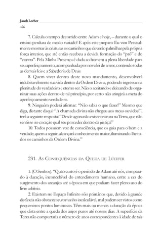 Jacob Lorber
426

      7. Calcula o tempo decorrido entre Adam e hoje, – durante o qual o
ensino perdura de modo variado! E após este preparo Eu vim Pessoal-
mente mostrar às criaturas os caminhos que deverão palmilhar pela própria
força interior, que até então recebeu a devida formação do “pró” e do
“contra”. Pela Minha Presença é dada ao homem a plena liberdade para
seu aperfeiçoamento, acompanhada por nova lei de amor, contendo todas
as demais leis e a Sabedoria de Deus.
      8. Quem viver dentro deste novo mandamento, desenvolverá
indubitavelmente sua vida dentro da Ordem Divina, podendo ingressar na
plenitude do verdadeiro e eterno ser. Não o aceitando e deixando de orga-
nizar suas ações dentro de tal princípio, por certo não atingirá a meta do
aperfeiçoamento verdadeiro.
      9. Ninguém poderá afirmar: “Não sabia o que fazer!” Mesmo que
diga, distante daqui: “A chamada divina não chegou aos meus ouvidos!”,
terá a seguinte resposta: “Desde agora não existe criatura na Terra, que não
sentisse no coração qual seu proceder dentro da justiça!”
      10. Todos possuem voz de consciência, que os guia para o bem e a
verdade; quem a seguir, alcançará conhecimento maior, iluminando-lhe to-
dos os caminhos da Ordem Divina.”



      231. AS CONSEQUÊNCIAS DA QUEDA DE LÚCIFER

      1. (O Senhor): “Quão curto é o período de Adam até nós, compara-
do à duração, inconcebível do entendimento humano, entre a era do
surgimento dos arcanjos até a época em que podiam fazer pleno uso do
livre arbítrio.
      2. Existem no Espaço Infinito sóis primários que, devido à grande
distância não obstante seu tamanho incalculável, mal podem ser vistos como
pequeninos pontos luminosos. Têm mais ou menos a duração da época
que dista entre a queda dos anjos puros até nossos dias. A superfície da
Terra não comportaria o número de anos correspondentes à idade de tais
 