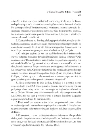 O Grande Evangelho de João – Volume II
                                                                           427

astros! E se tomasses para milhões de anos um grão de areia da Terra,
na hipótese que toda ela contivesse tais grãos – este cálculo ainda não
lhe corresponderia! Entretanto, nada representa quanto à duração da-
quela era em que Deus começou a projetar Seus Pensamentos e Ideias,
formando os primeiros espíritos. E que não foi feito para o aperfeiço-
amento de seu livre arbítrio!
      3. Contudo houve no fim daquele longo período de formação espiri-
tual uma quantidade de anjos, os quais, embora tivessem compreendido os
caminhos evolutivos de Deus, não desejavam segui-los, desviando-se em
troca de pequenas vantagens para a estrada da destruição própria.
      4. O principal espírito de luz, que acolhia dentro de si inúmeros de
outros, cada qual possuidor de várias inteligências, falou de si para si: “Que
mais necessito? Possuo todos os atributos divinos, pois Deus depositou em
mim todo Seu Poder. Agora sou forte e poderoso, porquanto Ele tudo me
deu, ficando isento de forças; veremos se a vantagem da infração contra a
Lei será deveras curta. Opino poder estendê-la a eternidades, providos que
somos, eu e meus afins, de todo poder e força. Quem nos poderá obstar?
O Espaço Infinito que preenchemos não comporta outro poder e inteli-
gência; assim, quem seria capaz de contestar a vantagem?”
      5. Eis as conjeturas do anjo de luz, dirigidas a si próprio e seus
asseclas. Dito e feito! A consequência, porém, manifestou-se em sua
própria prisão e estagnação, com que surgiu a criação da matéria den-
tro da Ordem Divina, pois o êxito completo do não cumprimento da
Lei Divina foi tão bem previsto como o estado libérrimo daqueles
espíritos cumpridores do mandamento.
      6. Deste modo, o primeiro anjo e todos os espíritos inferiores e afins
se haviam algemado tremendamente pela própria teimosia. A duração des-
te aprisionamento voluntarioso ninguém conhece, incluindo os anjos, além
de Deus.
      7. Uma coisa é certa: os espíritos isolados, contidos nesse filho perdido
da luz, serão despertados de sua inércia pelo Poder Divino e encarnados
neste orbe, o que lhes dará oportunidade idêntica a dos filhos do Alto para
evoluírem à perfeição máxima dos Filhos de Deus.
 