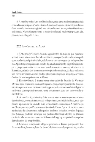 Jacob Lorber
428

     8. A matéria toda é um espírito isolado, cuja alma poderá ser renascida
em cada criatura para a Vida Eterna. Quando todos os elementos isolados
dum mundo tiverem surgido à luz, este orbe terá alcançado o fim de sua
existência. Num planeta como o nosso isto levará muito tempo; um dia,
porém, terá chegado o fim.



      232. INVÓLUCRO E ALMA

      1. (O Senhor): “Existe, porém, algo dentro da matéria que nunca se
achará numa alma: o conhecido invólucro, no qual é enfeixada uma qual-
quer potência psíquica isolada, até alcançar um certo grau de independên-
cia. Após ter conseguido um estado de amadurecimento tal potência rom-
pe o pequeno invólucro e une-se imediatamente a outras, idênticas e já
libertadas, criando dos elementos correspondentes do ar, da água e da terra
um novo invólucro, como podeis observar em grãos, arbustos, árvores,
óvulos de insetos, pássaros e anfíbios.
      2. Este invólucro é apenas uma emanação da fixação da Vontade
Divina, nada contendo duma inteligência psíquica propriamente dita; so-
mente representa um meio necessário, pelo qual a mencionada inteligência
se forma, como por si mesma, neste isolamento, para um ser completa-
mente livre.
      3. A matéria é, portanto, dois terços alma e um terço membrana
desvitalizada, como portadora da vida psíquica, no início isolada, mas que
pouco a pouco se vai unindo num ser concreto e sazonado. A matéria do
invólucro, ou seja, o Pensamento fixado de Deus, é por tal motivo, uma
instituição de salvamento, pela qual os espíritos isolados, levados à queda
por Satanás, poderão alcançar sua perfeita liberdade dentro da Ordem
estabelecida, – embora num caminho mais longo que o palmilhado pelos
demais anjos da era primitiva.
      4. Como o tempo não aflige e perturba a Deus, porquanto Ele
fixa a realização completa de Suas Ideias como algo presente, – não
 