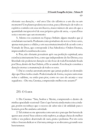 O Grande Evangelho de João – Volume II
                                                                         429

obstante sua duração, – mil anos Lhe são idênticos a um dia ou um
momento! Um planeta poderia necessitar, para a libertação de todos os
espíritos contidos em seus invólucros, maior número de anos do que a
quantidade inexpressível de seus próprios grãos de areia, – e para Deus
seria o mesmo que um momento.
     5. Afirmo-vos existirem no Espaço Infinito alguns mundos que já
concluíram sua tarefa. Perduram como portadores de novos e livres seres,
apenas mais puros e sólidos, e em sua estrutura imutável de acordo com a
Vontade de Deus, que corresponde à Sua Sabedoria e Ordem Eternas,
imprescindível à existência dos seres.
     6. Pois, não obstante possuírem após sua perfeição espiritual, uma
existência inteiramente livre, como que independente do Ser Divino, essa
liberdade não poderia ter duração se não fosse de toda Eternidade fixada
por Deus, dentro de Sua Ordem, a Ele se unindo. Essa fixação constitui a
duração eterna e a manutenção de todos os seres.
     7. Daí se conclui automaticamente que jamais poderá ser destruído
algo que Deus tenha criado. Poderá mudar de forma, ou para outra mais
nobre e sublime, ou então para pior, como no caso do arcanjo e seus
seguidores. – Diz-me, Cirenius, compreendes melhor este assunto?”



     233. O SABER

     1. Diz Cirenius: “Sim, Senhor e Mestre, compreendo-o dentro de
minha capacidade ocasional. Claro é que haveria ainda muita coisa a inda-
gar, porém reconheço que o excesso de saber não é de utilidade para o
homem, pois lhe anularia a atividade.
     2. Tal criatura se me apresenta como um rico: para que fim haveria de
querer arar a terra? Seus celeiros estão repletos, as adegas cheias do melhor
vinho e seu palácio abarrotado de ouro, prata e pedrarias. Por isto seria
tolice e loucura dedicar-se à lavoura; entrega-se ao descanso, gozando seus
bens terrenos.
 