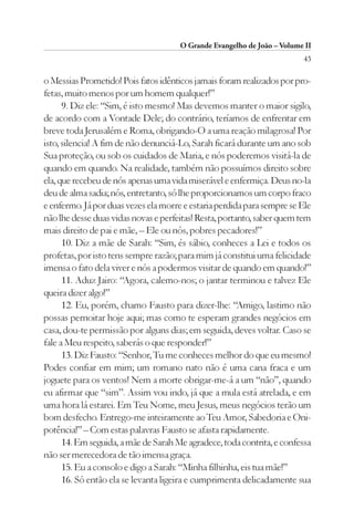 O Grande Evangelho de João – Volume II
                                                                         43

o Messias Prometido! Pois fatos idênticos jamais foram realizados por pro-
fetas, muito menos por um homem qualquer!”
      9. Diz ele: “Sim, é isto mesmo! Mas devemos manter o maior sigilo,
de acordo com a Vontade Dele; do contrário, teríamos de enfrentar em
breve toda Jerusalém e Roma, obrigando-O a uma reação milagrosa! Por
isto, silencia! A fim de não denunciá-Lo, Sarah ficará durante um ano sob
Sua proteção, ou sob os cuidados de Maria, e nós poderemos visitá-la de
quando em quando. Na realidade, também não possuímos direito sobre
ela, que recebeu de nós apenas uma vida miserável e enfermiça. Deus no-la
deu de alma sadia; nós, entretanto, só lhe proporcionamos um corpo fraco
e enfermo. Já por duas vezes ela morre e estaria perdida para sempre se Ele
não lhe desse duas vidas novas e perfeitas! Resta, portanto, saber quem tem
mais direito de pai e mãe, – Ele ou nós, pobres pecadores!”
      10. Diz a mãe de Sarah: “Sim, és sábio, conheces a Lei e todos os
profetas, por isto tens sempre razão; para mim já constitui uma felicidade
imensa o fato dela viver e nós a podermos visitar de quando em quando!”
      11. Aduz Jairo: “Agora, calemo-nos; o jantar terminou e talvez Ele
queira dizer algo!”
      12. Eu, porém, chamo Fausto para dizer-lhe: “Amigo, lastimo não
possas pernoitar hoje aqui; mas como te esperam grandes negócios em
casa, dou-te permissão por alguns dias; em seguida, deves voltar. Caso se
fale a Meu respeito, saberás o que responder!”
      13. Diz Fausto: “Senhor, Tu me conheces melhor do que eu mesmo!
Podes confiar em mim; um romano nato não é uma cana fraca e um
joguete para os ventos! Nem a morte obrigar-me-á a um “não”, quando
eu afirmar que “sim”. Assim vou indo, já que a mula está atrelada, e em
uma hora lá estarei. Em Teu Nome, meu Jesus, meus negócios terão um
bom desfecho. Entrego-me inteiramente ao Teu Amor, Sabedoria e Oni-
potência!” – Com estas palavras Fausto se afasta rapidamente.
      14. Em seguida, a mãe de Sarah Me agradece, toda contrita, e confessa
não ser merecedora de tão imensa graça.
      15. Eu a consolo e digo a Sarah: “Minha filhinha, eis tua mãe!”
      16. Só então ela se levanta ligeira e cumprimenta delicadamente sua
 