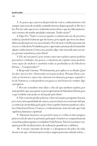 Jacob Lorber
430

       3. Ao passo que a pessoa desprovida de vastos conhecimentos está
sempre à procura da verdade, sentindo imensa alegria quando se lhe faz a
luz. Por isto acho que já sei o suficiente nesta esfera; o que me falta represen-
tará o motivo de minha atividade constante. Tenho razão?”
       4. Digo Eu: “Tanto o excesso quanto a carência não são de proveito;
todavia, é preferível demais que de menos, pois aquele que tiver em abun-
dância poderá prover aos necessitados. Por tal razão é melhor possuir em
excesso a Sabedoria Verdadeira; pois o ignorante jamais poderá transmitir
algum conhecimento. Uma coisa, porém, digo: não seria útil, nem aos an-
jos, possuir onisciência, como Deus!
       5. Ele até isto prevê, pois assim como um espírito jamais poderia
preencher o Infinito, tão pouco a sabedoria do espírito mais perfeito
seria capaz de analisar e assimilar todas as profundezas da Sabedoria
Divina. – Compreendes?”
       6. Responde Cirenius: “Perfeitamente, pois aplica-se ao ditado: Quod
licet Jovi, non licet bovi. (Nem tudo serve para todos). Perante Deus con-
vém aos homens e anjos não saberem em demasia, porque, segundo a
lei da Natureza, a vida perderia sua graça se não houvesse sempre algo
a pesquisar.
       7. Por isto considero mui sábio o fato de que nenhum espírito, por
mais perfeito que seja, jamais se possa aproximar da Sabedoria Divina, pois
o que é infinito não pode ser alcançado pelo finito.
       8. Não convém perder palavras sobre tal assunto, porquanto haverá,
por certo, uma quantidade de outros, cuja revelação nos será mais útil que
a confecção da medida, pela qual o fraco espírito humano pudesse calcu-
lar a Sabedoria Divina. O amor é, evidentemente, mais elevado que toda
sapiência, humana e espiritual.
       9. Afirmaste há pouco ser possível curar-se a velha cicatriz psíquica
pela nova lei do amor ao próximo, pela qual o homem se compenetrará da
consciência plena quanto à verdadeira Vida Eterna. Tal será sua maior con-
quista, pois lhe facultará meios de realizações grandiosas e sublimes.
       10. A noção cruciante da morte e o desaparecer do palco da vida,
fazem com que o homem perca toda coragem para uma atitude nobre, –
 