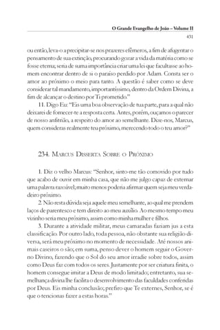 O Grande Evangelho de João – Volume II
                                                                        431

ou então, leva-o a precipitar-se nos prazeres efêmeros, a fim de afugentar o
pensamento de sua extinção, procurando gozar a vida da matéria como se
fosse eterna; seria de suma importância criar uma lei que facultasse ao ho-
mem encontrar dentro de si o paraíso perdido por Adam. Consta ser o
amor ao próximo o meio para tanto. A questão é saber como se deve
considerar tal mandamento, importantíssimo, dentro da Ordem Divina, a
fim de alcançar o destino por Ti prometido.”
     11. Digo Eu: “Eis uma boa observação de tua parte, para a qual não
deixarei de fornecer-te a resposta certa. Antes, porém, ouçamos o parecer
de nosso anfitrião, a respeito do amor ao semelhante. Dize-nos, Marcus,
quem consideras realmente teu próximo, merecendo todo o teu amor?”



     234. MARCUS DISSERTA SOBRE            O   PRÓXIMO

     1. Diz o velho Marcus: “Senhor, sinto-me tão comovido por tudo
que acabo de ouvir em minha casa, que não me julgo capaz de externar
uma palavra razoável; muito menos poderia afirmar quem seja meu verda-
deiro próximo.
     2. Não resta dúvida seja aquele meu semelhante, ao qual me prendem
laços de parentesco e tem direito ao meu auxílio. Ao mesmo tempo meu
vizinho seria meu próximo, assim como minha mulher e filhos.
     3. Durante a atividade militar, meus camaradas faziam jus a esta
classificação. Por outro lado, toda pessoa, não obstante sua religião di-
versa, será meu próximo no momento de necessidade. Até nossos ani-
mais caseiros o são; em suma, penso dever o homem seguir o Gover-
no Divino, fazendo que o Sol do seu amor irradie sobre todos, assim
como Deus faz com todos os seres. Justamente por ser criatura finita, o
homem consegue imitar a Deus de modo limitado; entretanto, sua se-
melhança divina lhe facilita o desenvolvimento das faculdades conferidas
por Deus. Eis minha conclusão; prefiro que Te externes, Senhor, se é
que o tencionas fazer a estas horas.”
 