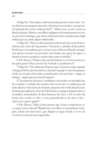 Jacob Lorber
432

      4. Digo Eu: “Sim, falarei, embora já tenha passado a meia-noite. An-
tes, faremos um pequeno intervalo, a fim de prestar ouvidos a uma possí-
vel chamada de socorro vinda do mar!” – Súbito ouve-se um vozerio na
direção da praia. Marcus e seus filhos indagam se deveriam prestar socorro
aos possíveis náufragos, que talvez enfrentem forte ventania numa frágil
embarcação ou, então, algum redemoinho.
      5. Digo Eu: “Trata-se duma péssima embarcação de jovens levitas e
fariseus, das zonas de Capernaum e Nazareth, a caminho de Jerusalém.
Preferiram a via marítima, por ser mais curta e fácil; em Sibarah consegui-
ram apenas um barco de pescador com fendas, que agora faz água e a
situação tornou-se perigosa, a menos que sejam socorridos.”
      6. Diz Marcus: “Senhor, não seria de lastimar se esses fossem devora-
dos pelos peixes! Mas se for de Tua Vontade os auxiliaremos!”
      7. Digo Eu: “Não afirmaste há pouco que o homem, criado segundo
a Imagem Divina, deveria imitá-Lo, fazendo espargir os raios do pequeno
sol de seu coração sobre todos, considerando como próximo – amigo ou
inimigo – aquele que necessita de amparo?
      8. Tuas palavras são justas e verdadeiras e necessário se torna aplicá-las,
do contrário a verdade não tomaria vida em teu lar! A verdade pura de
nada adianta à vida eterna do homem, enquanto não vivificada pela ação.
Somente pela aplicação a Luz da Vida Eterna se esparge e ilumina todos os
recônditos emaranhados da alma humana, tal como o Sol ao meio-dia
fornece luz a todos os vales e covas, preenchendo-os de calor e vida. –
Agora, faz o que te agrada.”
      9. Diz Marcus: “Mãos à obra, mesmo que o barco comportasse ur-
sos, tigres, leões e hienas!” Rápido ele e seus filhos se encaminham à mar-
gem, soltam um bom barco, que dirigem ao lugar donde as vozes de
socorro se tornavam mais angustiadas.
 