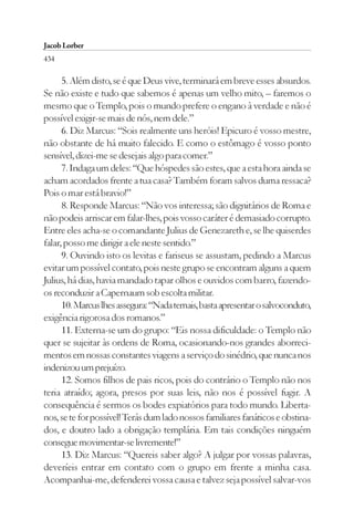 Jacob Lorber
434

      5. Além disto, se é que Deus vive, terminará em breve esses absurdos.
Se não existe e tudo que sabemos é apenas um velho mito, – faremos o
mesmo que o Templo, pois o mundo prefere o engano à verdade e não é
possível exigir-se mais de nós, nem dele.”
      6. Diz Marcus: “Sois realmente uns heróis! Epicuro é vosso mestre,
não obstante de há muito falecido. E como o estômago é vosso ponto
sensível, dizei-me se desejais algo para comer.”
      7. Indaga um deles: “Que hóspedes são estes, que a esta hora ainda se
acham acordados frente a tua casa? Também foram salvos duma ressaca?
Pois o mar está bravio!”
      8. Responde Marcus: “Não vos interessa; são dignitários de Roma e
não podeis arriscar em falar-lhes, pois vosso caráter é demasiado corrupto.
Entre eles acha-se o comandante Julius de Genezareth e, se lhe quiserdes
falar, posso me dirigir a ele neste sentido.”
      9. Ouvindo isto os levitas e fariseus se assustam, pedindo a Marcus
evitar um possível contato, pois neste grupo se encontram alguns a quem
Julius, há dias, havia mandado tapar olhos e ouvidos com barro, fazendo-
os reconduzir a Capernaum sob escolta militar.
      10. Marcus lhes assegura: “Nada temais, basta apresentar o salvoconduto,
exigência rigorosa dos romanos.”
      11. Externa-se um do grupo: “Eis nossa dificuldade: o Templo não
quer se sujeitar às ordens de Roma, ocasionando-nos grandes aborreci-
mentos em nossas constantes viagens a serviço do sinédrio, que nunca nos
indenizou um prejuízo.
      12. Somos filhos de pais ricos, pois do contrário o Templo não nos
teria atraído; agora, presos por suas leis, não nos é possível fugir. A
consequência é sermos os bodes expiatórios para todo mundo. Liberta-
nos, se te for possível! Terás dum lado nossos familiares fanáticos e obstina-
dos, e doutro lado a obrigação templária. Em tais condições ninguém
consegue movimentar-se livremente!”
      13. Diz Marcus: “Quereis saber algo? A julgar por vossas palavras,
deveríeis entrar em contato com o grupo em frente a minha casa.
Acompanhai-me, defenderei vossa causa e talvez seja possível salvar-vos
 