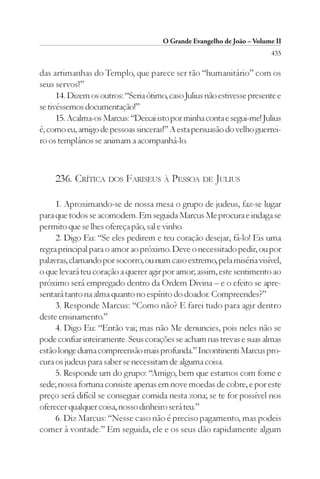 O Grande Evangelho de João – Volume II
                                                                         435

das artimanhas do Templo, que parece ser tão “humanitário” com os
seus servos!”
      14. Dizem os outros: “Seria ótimo, caso Julius não estivesse presente e
se tivéssemos documentação!”
      15. Acalma-os Marcus: “Deixai isto por minha conta e segui-me! Julius
é, como eu, amigo de pessoas sinceras!” A esta persuasão do velho guerrei-
ro os templários se animam a acompanhá-lo.



     236. CRÍTICA DOS FARISEUS À PESSOA DE JULIUS

     1. Aproximando-se de nossa mesa o grupo de judeus, faz-se lugar
para que todos se acomodem. Em seguida Marcus Me procura e indaga se
permito que se lhes ofereça pão, sal e vinho.
     2. Digo Eu: “Se eles pedirem e teu coração desejar, fá-lo! Eis uma
regra principal para o amor ao próximo. Deve o necessitado pedir, ou por
palavras, clamando por socorro, ou num caso extremo, pela miséria visível,
o que levará teu coração a querer agir por amor; assim, este sentimento ao
próximo será empregado dentro da Ordem Divina – e o efeito se apre-
sentará tanto na alma quanto no espírito do doador. Compreendes?”
     3. Responde Marcus: “Como não? E farei tudo para agir dentro
deste ensinamento.”
     4. Digo Eu: “Então vai; mas não Me denuncies, pois neles não se
pode confiar inteiramente. Seus corações se acham nas trevas e suas almas
estão longe duma compreensão mais profunda.” Incontinenti Marcus pro-
cura os judeus para saber se necessitam de alguma coisa.
     5. Responde um do grupo: “Amigo, bem que estamos com fome e
sede; nossa fortuna consiste apenas em nove moedas de cobre, e por este
preço será difícil se conseguir comida nesta zona; se te for possível nos
oferecer qualquer coisa, nosso dinheiro será teu.”
     6. Diz Marcus: “Nesse caso não é preciso pagamento, mas podeis
comer à vontade.” Em seguida, ele e os seus dão rapidamente algum
 