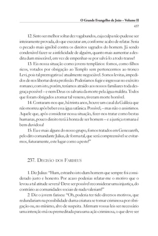 O Grande Evangelho de João – Volume II
                                                                         437

      12. Sinto ser melhor soltar dez vagabundos, cuja culpa não pudesse ser
inteiramente provada, do que executar um, conforme acabo de relatar. Seria
o pecado mais ignóbil contra os direitos sagrados do homem. Já sendo
condenável fazer-se a infelicidade de alguém, quanto mais aumentar a des-
dita dum miserável, em vez de empenhar-se por salvá-lo a todo transe!
      13. Eis nossa situação como jovens templários: fomos, como filhos
ricos, votados por obrigação ao Templo sem pertencermos ao tronco
Levi, pois tal prerrogativa é atualmente negociável. Somos levitas, impedi-
dos de nos libertar desta profissão. Poderíamos fugir e ingressar no exército
romano; com isto, porém, teríamos atraído aos nossos familiares toda des-
graça possível – e nem Deus os salvaria da morte pela água maldita. Todos
que foram obrigados a tomar tal veneno, tiveram morte horrível.
      14. Contaram-nos que, há trinta anos, houve um casal da Galileia que
não morreu após beber essa água satânica. Possível, – mas não o assistimos.
Aquele que, após considerar nossa situação, fizer-nos tratar como bestas
humanas, pouco direito terá à honra de ser homem – e a justiça romana é
bem duvidosa!
      15. Eu e mais alguns do nosso grupo, fomos tratados em Genezareth,
pelo dito comandante Julius, de forma tal, que será compreensível se evitar-
mos, futuramente, este lugar como a peste!”



     237. DECISÃO DOS FARISEUS

    1. Diz Julius: “Hum, estranho isto dum homem que sempre foi consi-
derado justo e honesto. Por acaso poderias relatar-me o motivo que o
levou a tal atitude severa? Deve ser possível reconsiderar uma injustiça, do
contrário as comunidades sociais de nada valeriam!”
    2. Diz o jovem fariseu: “Oh, poderia ter tido diversos motivos, que
redundariam na possibilidade duma criatura se tornar criminosa por obri-
gação ou, no mínimo, alvo de suspeita. Afirmam vossas leis ser necessário
uma intenção má ou premeditada para uma ação criminosa, o que deve ser
 