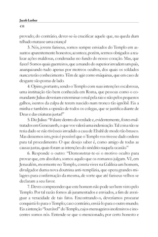 Jacob Lorber
438

provado; do contrário, dever-se-ía crucificar aquele que, na queda dum
telhado matasse uma criança!
      3. Nós, jovens fariseus, somos sempre enviados do Templo em as-
suntos aparentemente honestos; acontece, porém, sermos obrigados a rea-
lizar ações maldosas, condenadas no fundo do nosso coração. Mas, que
fazer? Somos quais guerreiros, que a mando do superior invadem um país,
anarquizando tudo apenas por motivos ocultos, dos quais os soldados
nunca terão conhecimento. Têm de agir como máquinas, que em caso de
desgaste são postas de lado.
      4. Opino, portanto, sendo o Templo com suas intenções escabrosas,
uma instituição tão bem conhecida em Roma, que pessoas como o co-
mandante Julius deveriam exterminar o mal pela raiz e não pelos pequenos
galhos, isentos da culpa de terem nascido num tronco tão ignóbil. Eis a
minha e também a opinião de todos os colegas, que se justifica diante de
Deus e das criaturas justas!”
      5. Diz Julius: “Falaste dentro da verdade e, evidentemente, fostes mal-
tratados em Genezareth, o que vos valerá uma indenização. Tal coisa não se
teria dado se não tivésseis invadido a casa de Ebahl de modo tão brusco.
Mas deixemos isto, pois é possível que o Templo vos tivesse dado ordens
para tal procedimento. O que desejo saber é, como amigo de todas as
causas justas, quais foram as intenções do sinédrio naquela ocasião.”
      6. Responde o outro: “Demonstrar-te-ei o motivo oculto para
provar que, em absoluto, somos aquilo que os romanos julgam. Vê, em
Jerusalém, mormente no Templo, consta viver na Galileia um homem,
divulgador duma nova doutrina anti-templária, que opera grandes mi-
lagres para confirmação da mesma, de sorte que até fariseus velhos se
declaram a seu favor.
      7. Deves compreender que este homem não pode ser bem visto pelo
Templo. Por tal razão fomos ali juramentados e enviados, a fim de averi-
guar a veracidade de tais fatos. Encontrando-o, deveríamos procurar
conquistá-lo para o Templo; caso contrário, enviá-lo para o outro mundo.
Eis a intenção “louvável” do Templo, cujos mensageiros inofensivos e ino-
centes somos nós. Entende-se que o mencionado, por certo honesto e
 