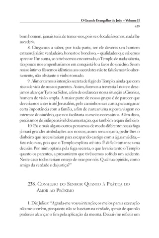 O Grande Evangelho de João – Volume II
                                                                        439

bom homem, jamais teria de temer-nos, pois se o localizássemos, nada lhe
sucederia.
      8. Chegamos a saber, por toda parte, ser ele deveras um homem
extraordinário: verdadeiro, honesto e bondoso, – qualidades que sabemos
apreciar. Em suma, se o tivéssemos encontrado, o Templo de nada saberia,
tão pouco nos empenharíamos em conquistá-lo a favor do sinédrio. Se em
nosso íntimo fôssemos idênticos aos sacerdotes não te falaríamos tão aber-
tamente, não obstante o vinho tomado.
      9. Alimentamos a intenção secreta de fugir do Templo, ainda que com
risco de vida de nossos parentes. Assim, fizemos a travessia à noite e dese-
jamos alcançar Tyro ou Sidon, a fim de esclarecer nossa situação a Cirenius,
homem de visão ampla. A maior parte de nosso grupo é de parecer que
deveríamos antes ir até Jerusalém, pelo caminho mais curto, para angariar
certa importância com a família, a fim de custear uma suposta viagem no
interesse do sinédrio, que nos facilitaria os meios necessários. Além disto,
precisamos de indispensável documentação, que também requer dinheiro.
      10. Eu e mais alguns outros pensamos de modo diferente: nossa fuga
já trará grandes atribulações aos nossos; assim seria injusto, pedir-lhes o
dinheiro que necessitariam para escapar do castigo com a água maldita, –
fato não raro, pois que o Templo explora até isto. É difícil tomar-se uma
decisão. Por mim optaria pela fuga secreta, o que levaria tanto o Templo
quanto os parentes, a presumirem que tivéssemos sofrido um acidente.
Neste caso todos teriam ensejo de orar por nós. Qual tua opinião, como
amigo da verdade e da justiça?”



     238. CONSELHO DO SENHOR QUANTO À PRÁTICA DO
         AMOR AO PRÓXIMO

    1. Diz Julius: “Agrada-me vossa intenção; os meios para a execução
não me convêm, porquanto não se baseiam na verdade, apesar de que não
podereis alcançar o fim pela aplicação da mesma. Deixai-me refletir um
 