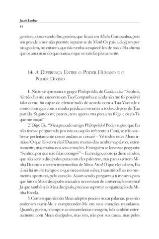 Jacob Lorber
44

genitora, observando-lhe, porém, que ficará em Minha Companhia, pois
seu grande amor não permite separar-se de Mim! Os pais a elogiam por
isto; pedem, no entanto, que não venha a esquecê-los de todo! Ela afirma
que os ama mais do que nunca, o que os satisfaz plenamente.



     14. A DIFERENÇA ENTRE          O   PODER HUMANO        E O
         PODER DIVINO

      1. Nisto se aproxima o grego Philopoldo, de Caná, e diz: “Senhor,
há três dias me encontro em Tua Companhia e ainda não me foi possível
falar como fui capaz de efetuar tudo de acordo com a Tua Vontade e
como consegui com a minha prédica converter a todos, depois de Tua
partida. Segundo me parece, tens agora uma pequena folga e peço-Te
que me ouças!”
      2. Digo Eu: “Meu prezado amigo Philopoldo! Podes supor que Eu
não tivesse perguntado por isto ou aquilo referente a Caná, se não sou-
besse perfeitamente como andam as coisas? – Vê todos estes Meus ir-
mãos! O que falo com eles? Durante muitos dias nenhuma palavra, exter-
namente, mas muitas nos seus corações. E ninguém se levanta e pergunta:
“Senhor, por que não falas comigo?” – Eu te digo, como já disse a todos,
que não aceito discípulos para com eles palestrar, mas para ouvirem Mi-
nha Doutrina e serem testemunhas de Meus Atos! O que eles sabem, Eu
já sei há muito tempo e o que necessitam saber, transmito-lhes no mo-
mento oportuno, pelo coração. Assim sendo, pergunta a ti mesmo, para
que fim os Meus discípulos iniciados necessitam de conversação externa!
Já que também és Meu discípulo, precisas suportar a organização de Mi-
nha Escola.
      3. Com os que não são Meus adeptos preciso trocar palavras, pois não
poderiam ouvir-Me e compreender-Me em seus corações mundanos.
Quando, porém, o tempo e as circunstâncias o exigem, falo também exter-
namente com Meus discípulos, mas isto, não por sua causa, mas pelos
 