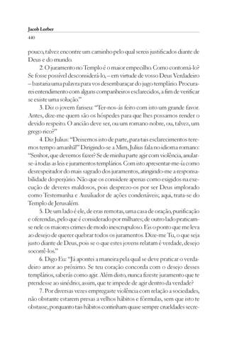 Jacob Lorber
440

pouco, talvez encontre um caminho pelo qual sereis justificados diante de
Deus e do mundo.
      2. O juramento no Templo é o maior empecilho. Como contorná-lo?
Se fosse possível desconsiderá-lo, – em virtude de vosso Deus Verdadeiro
– bastaria uma palavra para vos desembaraçar do jugo templário. Procura-
rei entendimento com alguns companheiros esclarecidos, a fim de verificar
se existe uma solução.”
      3. Diz o jovem fariseu: “Ter-nos-ás feito com isto um grande favor.
Antes, dize-me quem são os hóspedes para que lhes possamos render o
devido respeito. O ancião deve ser, ou um romano nobre, ou, talvez, um
grego rico?”
      4. Diz Julius: “Deixemos isto de parte, para tais esclarecimentos tere-
mos tempo amanhã!” Dirigindo-se a Mim, Julius fala no idioma romano:
“Senhor, que devemos fazer? Se de minha parte agir com violência, anular-
se-á todas as leis e juramentos templários. Com isto apresentar-me-ía como
desrespeitador do mais sagrado dos juramentos, atingindo-me a responsa-
bilidade do perjúrio. Não que os considere apenas como exigidos na exe-
cução de deveres maldosos, pois desprezo-os por ser Deus implorado
como Testemunha e Auxiliador de ações condenáveis; aqui, trata-se do
Templo de Jerusalém.
      5. De um lado é ele, de eras remotas, uma casa de oração, purificação
e oferendas, pelo que é considerado por milhares; de outro lado praticam-
se nele os maiores crimes de modo inescrupuloso. Eis o ponto que me leva
ao desejo de querer quebrar todos os juramentos. Dize-me Tu, o que seja
justo diante de Deus, pois se o que estes jovens relatam é verdade, desejo
socorrê-los.”
      6. Digo Eu: “Já apontei a maneira pela qual se deve praticar o verda-
deiro amor ao próximo. Se teu coração concorda com o desejo desses
templários, saberás como agir. Além disto, nunca fizeste juramento que te
prendesse ao sinédrio; assim, que te impede de agir dentro da verdade?
      7. Por diversas vezes empregaste violência com relação a sociedades,
não obstante estarem presas a velhos hábitos e fórmulas, sem que isto te
obstasse, porquanto tais hábitos continham quase sempre crueldades secre-
 