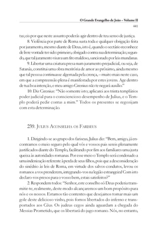 O Grande Evangelho de João – Volume II
                                                                         441

tas; eis por que neste assunto poderás agir dentro de teu senso de justiça.
      8. Violência por parte de Roma susta toda e qualquer obrigação feita
por juramento, mesmo diante de Deus, isto é, quando o sectário reconhece
de livre vontade ter sido: primeiro, obrigado contra sua determinação; segun-
do, que tal juramento visava um fito maldoso, sancionado por leis mundanas.
      9. Libertar uma criatura presa num juramento prejudicial, ou seja, de
Satanás, constitui uma obra meritória de amor ao próximo, ainda mesmo
que tal pessoa continuasse algemada pela crença, – muito mais neste caso,
em que a compreensão plena é manifestada por estes jovens. Age dentro
de tua boa intenção, e meu amigo Cirenius não te negará auxílio.”
      10. Diz Cirenius: “Não somente isto; aplicarei aos trinta templários
poder judicial para o consciencioso desempenho de Julius, e o Tem-
plo poderá pedir contas a mim.” Todos os presentes se regozijam
com esta determinação.



     239. JULIUS ACONSELHA OS FARISEUS

      1. Dirigindo-se ao grupo dos fariseus, Julius diz: “Bem, amigo, já en-
contramos o meio seguro pelo qual vós e vossos pais sereis plenamente
justificados diante do Templo, facilitando por fim aos familiares uma justa
queixa às autoridades romanas. Por esse meio o Templo será condenado a
uma indenização referente à perda de seus filhos, pois que a desconsideração
do sinédrio às leis de Roma, em virtude dos salvos-condutos, levou os
romanos a vos prenderem, integrando-vos na legião estrangeira! Com isto
declaro-vos presos para o vosso bem, estais satisfeitos?”
      2. Respondem todos: “Senhor, este conselho só Deus poderia trans-
mitir-te; realmente, deste modo alcançaremos um bom propósito para
nós e os nossos. Estamos tão contentes que desejamos tomar mais um
gole deste delicioso vinho, pois fomos libertados do inferno e trans-
portados aos Céus. Os judeus cegos ainda aguardam a chegada do
Messias Prometido, que os libertará do jugo romano. Nós, no entanto,
 