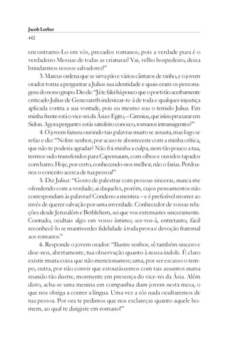 Jacob Lorber
442

encontramo-Lo em vós, prezados romanos, pois a verdade pura é o
verdadeiro Messias de todas as criaturas! Vai, velho hospedeiro, deixa
brindarmos nossos salvadores!”
      3. Marcus ordena que se sirva pão e vários cântaros de vinho, e o jovem
orador torna a perguntar a Julius sua identidade e quais eram os persona-
gens do nosso grupo. Diz ele: “Já te falei há pouco que o por ti tão acerbamente
criticado Julius de Genezareth indenizar-te-á de toda e qualquer injustiça
aplicada contra a sua vontade, pois eu mesmo sou o temido Julius. Em
minha frente está o vice-rei da Ásia e Egito, – Cirenius, que iríeis procurar em
Sidon. Agora pergunto: estás satisfeito conosco, romanos intransigentes?”
      4. O jovem fariseu ouvindo tais palavras muito se assusta, mas logo se
refaz e diz: “Nobre senhor, por acaso te aborreceste com a minha crítica,
que não te poderia agradar? Não foi minha a culpa, nem tão pouco a tua,
termos sido transferidos para Capernaum, com olhos e ouvidos tapados
com barro. Hoje, por certo, conhecendo-nos melhor, não o farias. Perdoa-
nos o conceito acerca de tua pessoa!”
      5. Diz Julius: “Gosto de palestrar com pessoas sinceras, nunca me
ofendendo com a verdade; ai daqueles, porém, cujos pensamentos não
correspondam às palavras! Condeno a mentira – e é preferível morrer ao
invés de querer salvação por uma inverdade. Conhecedor de vossas rela-
ções desde Jerusalém e Bethlehem, sei que vos externastes sinceramente.
Contudo, ocultais algo em vosso íntimo; ser-vos-á, entretanto, fácil
reconhecê-lo se mantiverdes fidelidade à toda prova e devoção fraternal
aos romanos.”
      6. Responde o jovem orador: “Ilustre senhor, sê também sincero e
dize-nos, abertamente, tua observação quanto à nossa índole. É claro
existir muita coisa que não mencionamos; uma, por ser escasso o tem-
po, outra, por não convir que estourássemos com tais assuntos numa
reunião tão ilustre, mormente em presença do vice-rei da Ásia. Além
disto, acha-se uma menina em companhia dum jovem nesta mesa, o
que nos obriga a conter a língua. Uma vez a sós nada ocultaremos de
tua pessoa. Por ora te pedimos que nos esclareças quanto aquele ho-
mem, ao qual te dirigiste em romano!”
 