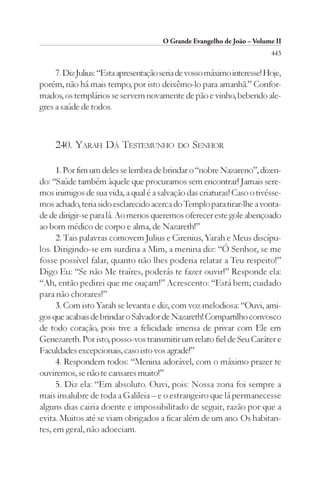 O Grande Evangelho de João – Volume II
                                                                         443

     7. Diz Julius: “Esta apresentação seria de vosso máximo interesse! Hoje,
porém, não há mais tempo, por isto deixêmo-lo para amanhã.” Confor-
mados, os templários se servem novamente de pão e vinho, bebendo ale-
gres a saúde de todos.



     240. YARAH DÁ TESTEMUNHO               DO   SENHOR

      1. Por fim um deles se lembra de brindar o “nobre Nazareno”, dizen-
do: “Saúde também àquele que procuramos sem encontrar! Jamais sere-
mos inimigos de sua vida, a qual é a salvação das criaturas! Caso o tivésse-
mos achado, teria sido esclarecido acerca do Templo para tirar-lhe a vonta-
de de dirigir-se para lá. Ao menos queremos oferecer este gole abençoado
ao bom médico de corpo e alma, de Nazareth!”
      2. Tais palavras comovem Julius e Cirenius, Yarah e Meus discípu-
los. Dirigindo-se em surdina a Mim, a menina diz: “Ó Senhor, se me
fosse possível falar, quanto não lhes poderia relatar a Teu respeito!”
Digo Eu: “Se não Me traíres, poderás te fazer ouvir!” Responde ela:
“Ah, então pedirei que me ouçam!” Acrescento: “Está bem; cuidado
para não chorares!”
      3. Com isto Yarah se levanta e diz, com voz melodiosa: “Ouvi, ami-
gos que acabais de brindar o Salvador de Nazareth! Compartilho convosco
de todo coração, pois tive a felicidade imensa de privar com Ele em
Genezareth. Por isto, posso-vos transmitir um relato fiel de Seu Caráter e
Faculdades excepcionais, caso isto vos agrade!”
      4. Respondem todos: “Menina adorável, com o máximo prazer te
ouviremos, se não te cansares muito!”
      5. Diz ela: “Em absoluto. Ouvi, pois: Nossa zona foi sempre a
mais insalubre de toda a Galileia – e o estrangeiro que lá permanecesse
alguns dias cairia doente e impossibilitado de seguir, razão por que a
evita. Muitos até se viam obrigados a ficar além de um ano. Os habitan-
tes, em geral, não adoeciam.
 