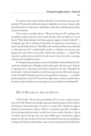 O Grande Evangelho de João – Volume II
                                                                          445

     2. Consta, terem vários fariseus aderido à sua doutrina; mas, que adi-
anta isto? Tiveram de enfrentar situações diabólicas com seus colegas, a fim
de poderem levar vida menos atribulada e além disto, tinham que proferir
as piores mentiras.
     3. Se o sumo sacerdote disser: “Hoje não haverá sol!”, nenhum dos
templários poderá arriscar a observação de que o dia seja radioso. E se ele
disser: “Hoje fluirá, durante sete horas, apenas sangue no riacho Cidron!”, –
ai daquele que não confirmar tal absurdo. Se aparecesse um doente e o
sumo sacerdote lhe dissesse: “Meu filho, estás curado; vai fazer uma oferenda
e volta para teu lar!”, continuando, porém, o enfermo no mesmo, que
alegava por tal motivo não poder ofertar um sacrifício, – ai dele! Para
encurtar: a palavra do sacerdote tem de curar e tal serviço deve ser pago,
embora sem resultado positivo.
     4. Compreendes, portanto, serem as faculdades extraordinárias do Sal-
vador um achado para o Templo, motivo pelo qual se lhe faz caça. Contudo
te agradecemos a descrição, pois talvez tenhamos um dia a felicidade de
encontrá-lo. A Jeovah rendemos todo louvor, por nos ter libertado das gar-
ras do Templo! Voltando para lá como guerreiros romanos, – o sinédrio
poderá regozijar-se por isto! Caso tiveres algo mais a contar a respeito desse
homem excepcional, ficar-te-emos gratos, pois nos interessa sumamente!”



     242. O MILAGRE DO ARCANJO RAFAEL

     1. Diz Yarah: “Se me fosse permitido, fá-lo-ia com o maior prazer;
mas como Ele Mesmo mo proibiu, apenas relatarei pequenos fatos. Quan-
do há pouco mencionei que o Cosmos e os anjos Lhe obedecem, alguns
dentre vós menearam a cabeça. Afirmo-vos, porém, que falei a verdade, e
já vos teria provado isto antes se não fosse vosso sorriso duvidoso. Agora
vos darei a prova de que não sou uma tolinha que comumente exagera
quanto ao alvo de seu amor. Esse fato é incontestável nas moças mundanas;
comigo, não há nem sombra disso, o que vos provarei de modo insofismável.
 
