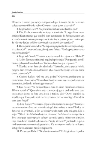 Jacob Lorber
446

Observai o jovem que ocupa o segundo lugar à minha direita e está em
palestra com o filho do nobre Cirenius, – por quem o tomais?”
      2. Respondem eles: “Ora, por uma criatura semelhante a nós!”
      3. Diz Yarah, meneando a cabeça e sorrindo: “Longe disto, meus
amigos! É um arcanjo que escolhi, com autorização do Salvador, entre um
sem número de outros, para que me instruísse e guiasse por certo tempo.
Se não me derdes crédito, convencei-vos através dos sentidos!”
      4. Diz o primeiro orador: “Sem prova palpável esta afirmação atingi-
ria o absurdo!” Levantando-se, diz o jovem fariseu: “Então, pequena, como
me convencerás?”
      5. Responde Yarah: “Basta te aproximares dele, cujo nome é Rafael!”
      6. Assim fazendo, o fariseu é inquirido pelo anjo: “Por que não acredi-
tas nas palavras de minha aluna? Toca minha mão; que te parece?”
      7. O judeu assim faz e diz admirado: “Estranho, sinto apenas minha
própria mão cerrada, isto é, atravesso a tua e reconheço não seres de carne
e osso, como nós.”
      8. Ordena Rafael: “Dá-me uma pedra!” O jovem apanha uma de
trinta libras, observando: “Se minha mão atravessa a tua, esta pedra cairá de
tuas mãos, podendo até esmagar meu pé.”
      9. Diz Rafael: “Se tal acontecer, curá-lo-ei no mesmo momento!
Dá-me a pedra!” Quando o anjo começa a jogar a pedra de uma para
outra mão, como se fora uma bola, o fariseu diz: “Ouve, espírito ou
seja lá o que fores, não será razoável entrar em luta contigo. Donde te
vem esta força?”
      10. Diz Rafael: “Isto nada representa; reduzi-la-ei a pó!” No mes-
mo momento vê-se um montão de pó fino sobre a mesa! Todos os
fariseus se levantam, a fim de observar de perto este milagre. Diz o
anjo: “Não é tão difícil reduzi-la a pó como fazê-la voltar ao que fora.
Pois qualquer pessoa pode, se bem que não igual a mim com as mãos,
mas com bom martelo, dizimá-la. Presta atenção!” Juntando o pó, a
pedra retorna ao seu estado primitivo. Os assistentes estão de tal forma
estupefatos, que não proferem palavra.
      11. Prossegue Rafael: “Ainda não terminei!” E dirigindo-se à pedra:
 