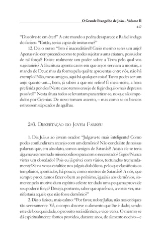 O Grande Evangelho de João – Volume II
                                                                          447

“Dissolve-te em éter!” A este mando a pedra desaparece e Rafael indaga
do fariseu: “Então, serias capaz de imitar-me?”
     12. Diz o outro: “Isto é inacreditável! Creio mesmo seres um anjo!
Apenas não compreendo como te podes sujeitar a uma criatura, possuidor
de tal força!? Existe realmente um poder sobre a Terra pelo qual vos
sujeitaríeis? A Escritura aponta casos em que anjos serviam a mortais, a
mando de Deus; mas da forma pela qual te apresentas entre nós, não há
exemplo! Não, meus amigos, aqui há qualquer coisa! Tanto podes ser um
anjo quanto um..., bem, já sabeis a que me refiro! É meia-noite, a hora
preferida por eles! Neste caso temos ensejo de fugir daqui o mais depressa
possível!” Nesta altura todos se levantam para retirar-se, no que são impe-
didos por Cirenius. De novo tomam assento, – mas como se os bancos
estivessem salpicados de agulhas.



     243. DISSERTAÇÃO        DO JOVEM     FARISEU

     1. Diz Julius ao jovem orador: “Julgava-te mais inteligente! Como
podes confundir um arcanjo com um demônio? Não concluíste de nossas
palavras que, em absoluto, somos amigos de Satanás?! Acaso ele se teria
alguma vez mostrado misericordioso para com o necessitado? Cegos! Nunca
vistes um obsedado? Pois eu já privei com vários, torturados tremenda-
mente! Se na vossa estultíce nos julgais diabólicos, pelo que classificais os
templários, apontados, há pouco, como mestres de Satanás?! A nós, que
sempre procuramos fazer o bem ao próximo, igualais aos demônios, so-
mente pelo motivo dum espírito celeste ter dado uma pequena prova de
seu poder e força? Desejo, portanto, saber que aparência, a vosso ver, ma-
nifestaria aquele que não fosse demônio?”
     2. Diz o fariseu, mais calmo: “Por favor, nobre Julius, não nos critiques
tão severamente. Vê, o corpo absorve o alimento que lhe é dado; sendo
este de boa qualidade, o proveito será idêntico, e vice-versa. O mesmo se
dá espiritualmente: fomos providos, durante anos, de alimento nocivo – e
 