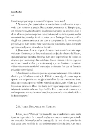 Jacob Lorber
448

levará tempo para expeli-lo do estômago de nossa alma!
      3. Nossas noções e conhecimentos mais favoráveis devemos ao con-
vívio com romanos e gregos. Basta, porém, voltarmos ao Templo para,
em poucas horas, classificarmos aqueles ensinamentos de absurdos. Não é
de se admirar, portanto, que em tais oportunidades a alma, apenas, receba
um raio de luz, para depois cair na maior treva. Assim, pedimos-te paciên-
cia; já nos contentamos por ora com a compreensão do nosso estado
precário, pois dum tronco rude e duro não se realiza uma figura completa
apenas com algumas pancadas de formão.
      4. Já ouvimos e lemos a respeito de anjos celestes: os três estranhos que
visitaram Abraham; o de Lot; os da escada de Jacob; o burro de Bileam,
que anunciava ao profeta a presença dum anjo; os protetores de Tobias; os
israelitas que viram o anjo da morte bater de casa em casa, entre os egípcios;
os três jovens na fornalha, que avistaram anjos, – e na Escritura comenta-se
várias vezes o contato visível entre anjos e criaturas. Por que tal fato não
poderia ocorrer agora?
      5. Nestas circunstâncias, porém, a presença dum anjo é tão extraor-
dinária que dificulta sua aceitação. É fácil crer em algo do passado, por-
quanto este se apresenta na imaginação melhor do que o momento atual.
Julga a pessoa não possuir mérito para tais aparições, sem refletir que em
Sodoma e Gomorra Deus não tinha motivo para regozijar-Se, do con-
trário não teria feito chover fogo do Céu. Para encurtar: deves compre-
ender que este acontecimento é inaudito, provocando uma atitude ridícu-
la de nossa parte.”



      244. JULIUS ESCLARECE OS FARISEUS

      1. Diz Julius: “Bem, já vos havia dito que manifestáveis uma certa
ignorância, provinda de vossa educação, mas que, com o tempo, teria de
ser removida. Não será possível consegui-lo de uma só vez, pois é mais
fácil curar uma moléstia do que extirpar uma tolice da alma. Um meio
 
