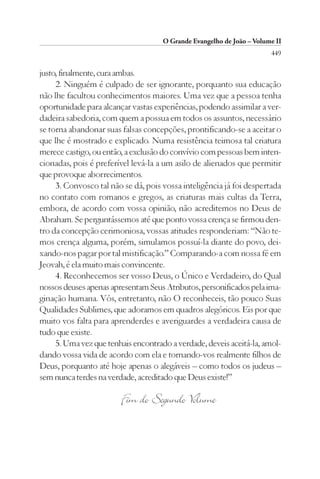 O Grande Evangelho de João – Volume II
                                                                       449

justo, finalmente, cura ambas.
     2. Ninguém é culpado de ser ignorante, porquanto sua educação
não lhe facultou conhecimentos maiores. Uma vez que a pessoa tenha
oportunidade para alcançar vastas experiências, podendo assimilar a ver-
dadeira sabedoria, com quem a possua em todos os assuntos, necessário
se torna abandonar suas falsas concepções, prontificando-se a aceitar o
que lhe é mostrado e explicado. Numa resistência teimosa tal criatura
merece castigo, ou então, a exclusão do convívio com pessoas bem inten-
cionadas, pois é preferível levá-la a um asilo de alienados que permitir
que provoque aborrecimentos.
     3. Convosco tal não se dá, pois vossa inteligência já foi despertada
no contato com romanos e gregos, as criaturas mais cultas da Terra,
embora, de acordo com vossa opinião, não acreditemos no Deus de
Abraham. Se perguntássemos até que ponto vossa crença se firmou den-
tro da concepção cerimoniosa, vossas atitudes responderiam: “Não te-
mos crença alguma, porém, simulamos possuí-la diante do povo, dei-
xando-nos pagar por tal mistificação.” Comparando-a com nossa fé em
Jeovah, é ela muito mais convincente.
     4. Reconhecemos ser vosso Deus, o Único e Verdadeiro, do Qual
nossos deuses apenas apresentam Seus Atributos, personificados pela ima-
ginação humana. Vós, entretanto, não O reconheceis, tão pouco Suas
Qualidades Sublimes, que adoramos em quadros alegóricos. Eis por que
muito vos falta para aprenderdes e averiguardes a verdadeira causa de
tudo que existe.
     5. Uma vez que tenhais encontrado a verdade, deveis aceitá-la, amol-
dando vossa vida de acordo com ela e tornando-vos realmente filhos de
Deus, porquanto até hoje apenas o alegáveis – como todos os judeus –
sem nunca terdes na verdade, acreditado que Deus existe!”

                        Fim do Segundo Volume
 