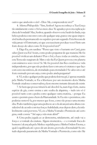 O Grande Evangelho de João – Volume II
                                                                          45

outros que ainda não o são! – Dize-Me, compreendeste isto?”
      4. Afirma Philopoldo: “Sim, Senhor! Agora reconheço a Tua Graça
tão nitidamente como o Sol ao meio-dia e Te agradeço por esta explicação
cheia de bondade! Mas, Senhor, quando observo esta Sarah tão linda, cuja
beleza poderia concorrer com a de qualquer anjo, parece-me quase impos-
sível tenha ela permanecido no sepulcro por um segundo. Esta frescura de
vida jamais vi! Entretanto, sei que a ressuscitaste por duas vezes! Sinto um
forte desejo de saber como Te foi possível isto!”
      5. Digo Eu, em surdina: “Penso que viste o bastante em Caná, para
saber Quem sou Eu! Assim, como podes perguntar de que maneira Me foi
possível vivificar um defunto? Pois o Sol, a Lua e todas as estrelas, como
esta Terra não surgiram de Mim e não fui Eu Quem povoou este planeta
com inúmeros seres vivos? Se Me foi possível dar-lhes existência e vida
independentes, por que não poderia fazer com uma só criatura o que faço
com seres incontáveis, de eternidades para eternidades? Se sabes isto e até
foste ensinado por um anjo, como podes ainda perguntar?
      6. Vê, toda e qualquer pedra que poderia ferir teu pé, é apenas mantida
pela Minha Vontade; se Eu a libertasse por um momento desta Minha
Vontade criadora e conservadora, ela no mesmo instante deixaria de existir.
      7. Se bem que possas triturá-la até dissolvê-la, num fogo forte, numa
espécie de gás, como ensina a arte oculta da alquimia, – tudo isto só é
possível tanto com a pedra como qualquer outra matéria, – porque Eu
assim o permito para o bem da Humanidade. Se Eu não o permitisse, não
poderias removê-la, por menor que fosse, como tão pouco uma monta-
nha. Podes também jogar uma pedra no ar e ela alcançará uma altura con-
siderável de acordo com tua força e habilidade; mas depois disto, ela infa-
livelmente cairá por terra. Vê, eis a Minha Vontade e Permissão até certo
grau, onde consta: “Até aqui, e não mais além!”
      8. Uma pedra jogada ao ar demonstra, nitidamente, até onde vai a
força e a vontade da criatura. Alguns momentos, – e a vontade fraca do
homem é alcançada pela Minha e repelida para a Minha Ordem Eterna, a
qual é equilibrada até o peso de um átomo, por toda a Eternidade! Se isto
tudo depende puramente da Minha Vontade e Permissão, como não Me
 