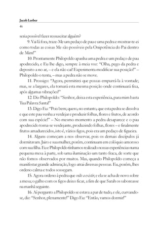 Jacob Lorber
46

seria possível fazer ressuscitar alguém?
      9. Vai lá fora, traze-Me um pedaço de pau e uma pedra e mostrar-te-ei
como todas as coisas Me são possíveis pela Onipotência do Pai dentro
de Mim!”
      10. Prontamente Philopoldo apanha uma pedra e um pedaço de pau
apodrecido, e Eu lhe digo, sempre à meia voz: “Olha, pego da pedra e
deposito-a no ar, – e ela não cai! Experimenta modificar sua posição!” –
Philopoldo o tenta, – mas a pedra não se move.
      11. Prossigo: “Agora, permitirei que possas empurrá-la à vontade;
mas, se a largares, ela tomará esta mesma posição onde continuará fixa,
após algumas vibrações!”
      12. Diz Philopoldo: “Senhor, deixa esta experiência, para mim basta
Tua Palavra Santa!”
      13. Digo Eu: “Pois bem; quero, no entanto, que esta pedra se dissolva
e que este pau venha a verdejar e produzir folhas, flores e frutos, de acordo
com sua espécie!” – No mesmo momento a pedra desaparece e o pau
apodrecido torna-se verdejante, produzindo folhas, flores – e finalmente
frutos amadurecidos, isto é, vários figos, pois era um pedaço de figueira.
      14. Alguns começam a nos observar, pois os demais discípulos já
dormitavam. Jairo e sua mulher, porém, continuam em colóquio amoroso
com sua filha. Eu e Philopoldo tínhamos realizado nossas experiências numa
pequena mesa à parte, sob uma iluminação um tanto fraca, de sorte que
não fomos observados por muitos. Mas, quando Philopoldo começa a
manifestar grande admiração, logo atrai diversas pessoas. Eu, porém, lhes
ordeno calma e todos sossegam.
      15. Agora ordeno à pedra que volte a existir, e ela se acha de novo sobre
a mesa; o galho com os figos deixo ficar, a fim de que Sarah os saboreasse
na manhã seguinte.
      16. Aí pergunto a Philopoldo se estava a par de tudo, e ele, curvando-
se, diz: “Senhor, plenamente!” Digo Eu: “Então, vamos dormir!”
 