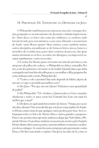 O Grande Evangelho de João – Volume II
                                                                         47

    15. PHILOPOLDO DÁ TESTEMUNHO DA DIVINDADE EM JESUS

      1. Philopoldo também procura repousar, mas não consegue dor-
mir, porquanto os acontecimentos do dia muito o tinham impressiona-
do. Além disso, os leitos não eram dos melhores; os credores tudo
haviam levado, pois encontramos a casa vazia. Durante a ressurreição
de Sarah tanto Borus quanto Meus irmãos, como também muitos
outros discípulos, incumbiram-se de fornecer leitos, mesas, bancos e
utensílios de cozinha; mas, para várias centenas de pessoas, das quais
muitas dormiam ao ar livre ou então em albergues, era impossível ar-
ranjar rapidamente o mais necessário.
      2. E assim, Eu Mesmo passo esta noite em cima de um banco, com
um pouco de palha sob a cabeça – e Philopoldo no chão, e sem palha. Por
isto, é um dos primeiros a levantar-se de manhã. Quando Jairo, que tinha
conseguido um bom leito de palha para si, sua mulher e filha, pergunta-lhe
como tinha passado a noite, Philopoldo diz:
      3. “Como o solo o permite! Mas tudo depende de hábito; depois de
um ano o corpo se prontificaria melhor a isto.”
      4. Diz Jairo: “Por que não me falaste? Tínhamos uma quantidade
de palha!”
      5. Diz Philopoldo: “Vê o Senhor, a Quem todos os Céus e mundos
obedecem e todos os anjos veem Sua Vontade! Seu Leito em nada foi
melhor que o meu!”
      6. Diz Jairo, no qual ainda havia muito de fariseu: “Amigo, por acaso
não dizes demais? Não resta dúvida que este Jesus esteja repleto do Espíri-
to Divino, muito mais do que qualquer outro profeta, pois Seus Atos so-
brepujam todos os feitos de Moisés, Elias e outros, grandes e pequenos.
Parece-me, porém, uma suposição audaciosa alegar que Nele habite a Ple-
nitude Divina. Os profetas também ressuscitavam mortos pelo Espírito
Divino dentro deles; nunca, porém, ousavam atribuir a si mesmos a realiza-
ção desses milagres. Se assim fizessem, teriam pecado gravemente contra
Deus, e Ele lhes teria tirado o espírito. Mas Jesus faz tudo de Si, como se
 