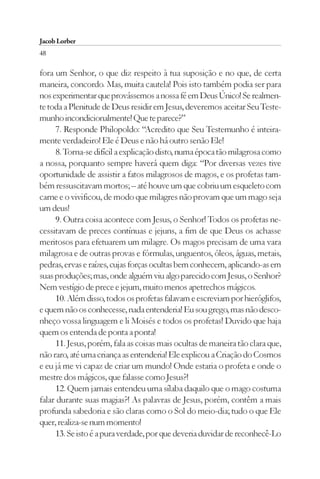 Jacob Lorber
48

fora um Senhor, o que diz respeito à tua suposição e no que, de certa
maneira, concordo. Mas, muita cautela! Pois isto também podia ser para
nos experimentar que provássemos a nossa fé em Deus Único! Se realmen-
te toda a Plenitude de Deus residir em Jesus, deveremos aceitar Seu Teste-
munho incondicionalmente! Que te parece?”
     7. Responde Philopoldo: “Acredito que Seu Testemunho é inteira-
mente verdadeiro! Ele é Deus e não há outro senão Ele!
     8. Torna-se difícil a explicação disto, numa época tão milagrosa como
a nossa, porquanto sempre haverá quem diga: “Por diversas vezes tive
oportunidade de assistir a fatos milagrosos de magos, e os profetas tam-
bém ressuscitavam mortos; – até houve um que cobriu um esqueleto com
carne e o vivificou, de modo que milagres não provam que um mago seja
um deus!
     9. Outra coisa acontece com Jesus, o Senhor! Todos os profetas ne-
cessitavam de preces contínuas e jejuns, a fim de que Deus os achasse
meritosos para efetuarem um milagre. Os magos precisam de uma vara
milagrosa e de outras provas e fórmulas, unguentos, óleos, águas, metais,
pedras, ervas e raízes, cujas forças ocultas bem conhecem, aplicando-as em
suas produções; mas, onde alguém viu algo parecido com Jesus, o Senhor?
Nem vestígio de prece e jejum, muito menos apetrechos mágicos.
     10. Além disso, todos os profetas falavam e escreviam por hieróglifos,
e quem não os conhecesse, nada entenderia! Eu sou grego, mas não desco-
nheço vossa linguagem e li Moisés e todos os profetas! Duvido que haja
quem os entenda de ponta a ponta!
     11. Jesus, porém, fala as coisas mais ocultas de maneira tão clara que,
não raro, até uma criança as entenderia! Ele explicou a Criação do Cosmos
e eu já me vi capaz de criar um mundo! Onde estaria o profeta e onde o
mestre dos mágicos, que falasse como Jesus?!
     12. Quem jamais entendeu uma sílaba daquilo que o mago costuma
falar durante suas magias?! As palavras de Jesus, porém, contêm a mais
profunda sabedoria e são claras como o Sol do meio-dia; tudo o que Ele
quer, realiza-se num momento!
     13. Se isto é a pura verdade, por que deveria duvidar de reconhecê-Lo
 