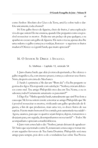 O Grande Evangelho de João – Volume II
                                                                         49

como Senhor Absoluto dos Céus e da Terra, amá-Lo sobre tudo e dar-
Lhe unicamente, toda a honra?!
     14. Este galho fresco de figueira, cheio de frutos, é uma explicação
viva do que ontem Ele me ensinou, quando Lhe perguntei como era pos-
sível ressuscitar os mortos . Pediu-me um pedaço de pau qualquer, e eu
apanhei no escuro um galho de figueira. Ele nem o tocou; apenas deu-lhe
uma ordem e o galho começou a verdejar, florescer – e aqui tens os frutos
maduros! Oferece-os à gentil Sarah, que muito apreciará!”



    16. O SENHOR SE DIRIGE            À   SINAGOGA

                 Ev. Matheus – Capítulo 13, versículo 54

     1. Jairo chama Sarah, que aliás já estava despertando, e lhe oferece o
galho magnífico; ela, com imenso prazer, começa a saborear seus frutos.
Nisto, desperto em cima do Meu banco.
     2. Sarah é a primeira a Me dar um “Bom dia” e Eu lhe pergunto se
gostou dos figos. Ela responde com satisfação: “Senhor, estavam delicio-
sos como mel. Teu amigo Philopoldo mos deu em Teu Nome, e eu os
saboreei, todos! Certamente arrumaste-os para mim?!”
     3. Digo Eu: “Minha querida Sarah, naturalmente que sim! Pois foste a
causa que Me levou ontem à noite a mostrar ao amigo Philopoldo que Me
é possível ressuscitar os mortos, vivificando um galho apodrecido de fi-
gueira, a fim de que produzisse, mais uma vez, os doces frutos de sua
espécie. Fizeste muito bem em tê-los comido, pois aumentarão tua saúde! –
Agora, saiamos, para que os quartos sejam limpos; depois, tomaremos o
desjejum para, em seguida, desempenharmos nossa tarefa!” – Todos Me
acompanham e apreciam a manhã deliciosa.
     4. Jairo vem a meu lado e diz: “Senhor, jamais deixarei de agradecer-
Te! Antes que seja tentado contra Ti, renunciarei a meu cargo e tornar-me-
ei um seguidor fervoroso de Tua Santa Doutrina. Philopoldo será meu
amigo para sempre, pois devo a ele a verdadeira Luz sobre Tua Pessoa.
 