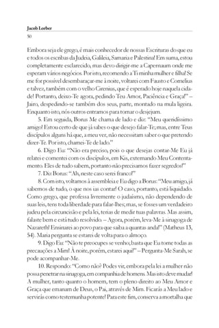 Jacob Lorber
50

Embora seja ele grego, é mais conhecedor de nossas Escrituras do que eu
e todos os escribas da Judeia, Galileia, Samaria e Palestina! Em suma, estou
completamente esclarecido, mas devo dirigir-me a Capernaum onde me
esperam vários negócios. Por isto, recomendo a Ti minha mulher e filha! Se
me for possível desembaraçar-me à noite, voltarei com Fausto e Cornelius
e talvez, também com o velho Cirenius, que é esperado hoje naquela cida-
de! Portanto, deixo-Te agora, pedindo Teu Amor, Paciência e Graça!” –
Jairo, despedindo-se também dos seus, parte, montado na mula ligeira.
Enquanto isto, nós outros entramos para tomar o desjejum.
      5. Em seguida, Borus Me chama de lado e diz: “Meu queridíssimo
amigo! Estou certo de que já sabes o que desejo falar-Te; mas, entre Teus
discípulos alguns há que, a meu ver, não necessitam saber o que pretendo
dizer-Te. Por isto, chamei-Te de lado.”
      6. Digo Eu: “Não era preciso, pois o que desejas contar-Me Eu já
relatei e comentei com os discípulos, em Kis, externando Meu Contenta-
mento. Eles de tudo sabem, portanto não precisamos fazer segredos!”
      7. Diz Borus: “Ah, neste caso serei franco!”
      8. Com isto, voltamos à assembleia e Eu digo a Borus: “Meu amigo, já
sabemos de tudo, o que nos ias contar! O caso, portanto, está liquidado.
Como grego, que professa livremente o judaísmo, não dependendo de
suas leis, tens toda liberdade para falar-lhes; mas, se fosses um verdadeiro
judeu pela circuncisão e pela lei, terias de medir tuas palavras. Mas assim,
falaste bem e está tudo resolvido. – Agora, porém, leva-Me à sinagoga de
Nazareth! Ensinarei ao povo para que saiba a quantas anda!” (Matheus 13,
54). Maria pergunta se estarei de volta para o almoço.
      9. Digo Eu: “Não te preocupes se venho; basta que Eu tome todas as
precauções a Mim! À noite, porém, estarei aqui!” – Pergunta-Me Sarah, se
pode acompanhar-Me.
      10. Respondo: “Como não? Podes vir, embora pela lei a mulher não
possa penetrar na sinagoga, em companhia de homens. Mas isto deve mudar!
A mulher, tanto quanto o homem, tem o pleno direito ao Meu Amor e
Graça que emanam de Deus, o Pai, através de Mim. Ficarás a Meu lado e
servirás como testemunha potente! Para este fim, conserva a mortalha que
 