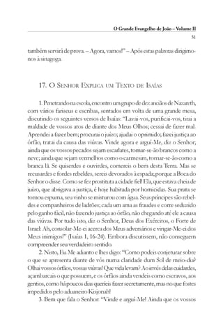 O Grande Evangelho de João – Volume II
                                                                           51

também servirá de prova. – Agora, vamos!” – Após estas palavras dirigimo-
nos à sinagoga.



     17. O SENHOR EXPLICA UM TEXTO DE ISAÍAS

     1. Penetrando na escola, encontro um grupo de dez anciãos de Nazareth,
com vários fariseus e escribas, sentados em volta de uma grande mesa,
discutindo os seguintes versos de Isaías: “Lavai-vos, purificai-vos, tirai a
maldade de vossos atos de diante dos Meus Olhos; cessai de fazer mal.
Aprendei a fazer bem; procurai o juízo; ajudai o oprimido; fazei justiça ao
órfão, tratai da causa das viúvas. Vinde agora e arguí-Me, diz o Senhor;
ainda que os vossos pecados sejam escarlates, tornar-se-ão brancos como a
neve; ainda que sejam vermelhos como o carmesim, tornar-se-ão como a
branca lã. Se quiserdes e ouvirdes, comereis o bem desta Terra. Mas se
recusardes e fordes rebeldes, sereis devorados à espada; porque a Boca do
Senhor o disse. Como se fez prostituta a cidade fiel! Ela, que estava cheia de
juízo, que abrigava a justiça, é hoje habitada por homicidas. Sua prata se
tornou espuma, seu vinho se misturou com água. Seus príncipes são rebel-
des e companheiros de ladrões; cada um ama as fraudes e corre seduzido
pelo ganho fácil, não fazendo justiça ao órfão, não chegando até ele a causa
das viúvas. Por tudo isto, diz o Senhor, Deus dos Exércitos, o Forte de
Israel: Ah, consolar-Me-ei acerca dos Meus adversários e vingar-Me-ei dos
Meus inimigos!” (Isaías 1, 16-24). Embora discutissem, não conseguem
compreender seu verdadeiro sentido.
     2. Nisto, Eu Me adianto e lhes digo: “Como podeis conjeturar sobre
o que se apresenta diante de vós numa claridade dum Sol de meio-dia?
Olhai vossos órfãos, vossas viúvas! Que vida levam? Ao invés delas cuidardes,
açambarcais o que possuem, e os órfãos ainda vendeis como escravos, aos
gentios, como há poucos dias queríeis fazer secretamente, mas no que fostes
impedidos pelo aduaneiro Kisjonah!
     3. Bem que fala o Senhor: “Vinde e arguí-Me! Ainda que os vossos
 