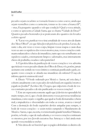 Jacob Lorber
52

pecados sejam escarlates se tornarão brancos como a neve; ainda que
sejam vermelhos como o carmesim, tornar-se-ão como a branca lã!”,
– mas, Eu pergunto: quando e sob que condição? Qual a vossa atitude,
e como se apresenta a Cidade Santa, que se chama “Cidade de Deus?”
Quantos pecados horrendos já se praticaram ali e quantos são levados
a efeito agora?
     4. “Lavai-vos, purificai-vos e tirai a maldade de vossos atos de diante
dos Meus Olhos!”, eis que falou Jeovah pela boca do profeta. Lavais, du-
rante o dia, sete vezes o vosso corpo, limpais vossas roupas e caiais duas
vezes ao ano os sepulcros dos vossos mortos; mas, vossos corações conti-
nuam endurecidos e cheios de imundícies, tanto que sois semelhantes aos
sepulcros caiados, externamente limpos e adornados, mas internamente
cheios de podridão, ossadas e odor putrefato!
     5. O profeta falou da purificação de vossos corações e vos advertiu
que tirásseis vossos pecados diante dos Olhos de Deus; vós, porém, jamais
aceitastes este sentido no vosso íntimo e continuais purificando a pele, en-
quanto vosso coração se afunda nas imundícies do inferno! Ó raça do
inferno, quem te ensinou tal coisa?
     6. Dizeis: “O bode ordenado por Moisés e Aaron, até esta data, é
coberto anualmente com os pecados de toda Israel; em seguida é morto e
jogado no Jordão!” (Levítico 16). Ó cegos, que culpa tem o bode de vos-
sos constantes pecados e de não purificardes os vossos corações?
     7. Este ato representa somente aquilo que já devíeis ter aprendido há
muito tempo, isto é, que o bode demonstra vossas perversas tendências
mundanas, como sejam: o orgulho, que igual ao bode dá marradas e cheira
mal; a impudicícia e obscenidades em todas as coisas, avareza e inveja!
Com a destruição do bode expiatório devíeis aniquilar para sempre, o
bode de vossos corações – e assim teríeis cumprido o Mandamento de
Moisés e Aaron, o que, na certa, vos teria trazido grande benefício! Matastes,
porém, os bodes, o que de nada adianta, e os vossos corações continuam
os mesmos; por isso Jeovah executou Sua Ameaça e o fará ainda mais
quando vossa medida se encher.
     8. Não deixa de ser louvável que os pagãos defendam os direitos do
 