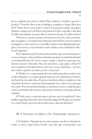 O Grande Evangelho de João – Volume II
                                                                            53

povo, cuidando das viúvas e órfãos! Mas, também é verdade o que diz o
profeta: “Consolar-Me-ei com os inimigos, os pagãos, e vingar-Me-ei por
eles!” Onde ficou vosso poder e força? Um pequeno grupo de pagãos
domina o antigo povo de Deus, tão poderoso! Que vergonha e desonra!
Os filhos da serpente são mais sábios e honestos do que vós, filhos da Luz!
      9. Por isto, o mesmo acontecerá em breve; este solo santo será entre-
gue aos pagãos, e vós jamais tereis nem país, nem rei! Ireis servir aos tiranos
estrangeiros, como escravos; vossas filhas nobres serão ultrajadas pelos pa-
gãos e seus servos, e seus rebentos serão odiados como ninhada de víbo-
ras, de serpentes!
      10. Conjeturais pelas Escrituras dos profetas, que escreveram para os
vossos corações, como poderíeis aumentar a pompa na cerimônia durante
o ato da purificação de vossos corpos, roupas e sepulcros, para que ren-
dessem maiores oferendas. Mas não percebeis o que apraz a Deus! Ó
servos maldosos do diabo! Servis a ele com vossas cerimônias, – por isto,
ireis colher o prêmio no charco, como o mereceis!
      11. Purifica-se o corpo quando for necessário, uma, duas, ou três vezes
ao dia e limpam-se as roupas quando sujas; isto foi ordenado por Moisés,
em benefício da saúde física. É preciso também cobrir os sepulcros com
um palmo de barro e caiar esta coberta quando seca, várias vezes, para que
não rache. Pois isto poderia facilitar, nos primeiros anos, a saída de gases
nocivos, portadores de doenças, tanto para as criaturas, como para animais
e plantas.
      12. Vede, esta é a razão por que se devem caiar os sepulcros! Como
podíeis engendrar desse fato uma cerimônia religiosa? Oh, que sois insensa-
tos e tolos! Qual o proveito desta tolice para a alma do falecido?!



     18. A NATUREZA DE DEUS E SUA VERDADEIRA ADORAÇÃO

    1. (O Senhor): “Quando morre uma criatura, sua alma é afastada do
corpo e, como corpo etéreo, levada a um sítio que corresponda a sua
 