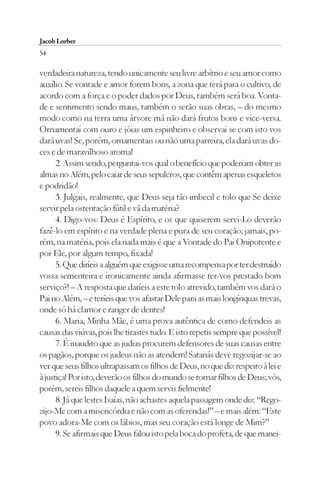 Jacob Lorber
54

verdadeira natureza, tendo unicamente seu livre arbítrio e seu amor como
auxílio. Se vontade e amor forem bons, a zona que terá para o cultivo, de
acordo com a força e o poder dados por Deus, também será boa. Vonta-
de e sentimento sendo maus, também o serão suas obras, – do mesmo
modo como na terra uma árvore má não dará frutos bons e vice-versa.
Ornamentai com ouro e jóias um espinheiro e observai se com isto vos
dará uvas! Se, porém, ornamentais ou não uma parreira, ela dará uvas do-
ces e de maravilhoso aroma!
      2. Assim sendo, perguntai-vos qual o benefício que poderiam obter as
almas no Além, pelo caiar de seus sepulcros, que contêm apenas esqueletos
e podridão!
      3. Julgais, realmente, que Deus seja tão imbecil e tolo que Se deixe
servir pela ostentação fútil e vã da matéria?
      4. Digo-vos: Deus é Espírito, e os que quiserem servi-Lo deverão
fazê-lo em espírito e na verdade plena e pura de seu coração; jamais, po-
rém, na matéria, pois ela nada mais é que a Vontade do Pai Onipotente e
por Ele, por algum tempo, fixada!
      5. Que diríeis a alguém que exigisse uma recompensa por ter destruído
vossa sementeira e ironicamente ainda afirmasse ter-vos prestado bom
serviço?! – A resposta que daríeis a este tolo atrevido, também vos dará o
Pai no Além, – e teríeis que vos afastar Dele para as mais longínquas trevas,
onde só há clamor e ranger de dentes!
      6. Maria, Minha Mãe, é uma prova autêntica de como defendeis as
causas das viúvas, pois lhe tirastes tudo. E isto repetis sempre que possível!
      7. É inaudito que as judias procurem defensores de suas causas entre
os pagãos, porque os judeus não as atendem! Satanás deve regozijar-se ao
ver que seus filhos ultrapassam os filhos de Deus, no que diz respeito à lei e
à justiça! Por isto, deverão os filhos do mundo se tornar filhos de Deus; vós,
porém, sereis filhos daquele a quem servis fielmente!
      8. Já que lestes Isaías, não achastes aquela passagem onde diz: “Rego-
zijo-Me com a misericórdia e não com as oferendas!” – e mais além: “Este
povo adora-Me com os lábios, mas seu coração está longe de Mim?”
      9. Se afirmais que Deus falou isto pela boca do profeta, de que manei-
 
