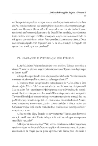O Grande Evangelho de João – Volume II
                                                                          55

ra O respeitais se preferis sempre vossas leis desprezíveis ao invés das Leis
do Pai, considerando as que engendrastes para vosso lucro mundano, pi-
sando os Ditames Divinos?! – Ó malvados servos do diabo! Como
tencionais enfrentar o julgamento de Deus?! Em verdade, os sodomitas
terão melhor sorte que vós! Pois se naquele tempo tivessem acontecido os
milagres a que assististes, teriam feito penitência com saco e cinza, e Deus
não os teria julgado com fogo do Céu! Ai de vós, o tempo é chegado em
que se dará aquilo que vos predisse!”



     19. IGNORÂNCIA       E   PERTURBAÇÃO      DOS   FARISEUS

     1. Após Minhas Palavras levantam-se os anciões, fariseus e escribas e
dizem: “Como te atreves a querer discutir conosco? Quais os milagres que
se deram aqui?”
     2. Digo Eu, apontando-lhes a bem conhecida Sarah: “Conheceis esta
menina e sabeis o que lhe aconteceu pela segunda vez?”
     3. Todos se fitam desapontados e dizem entre si: “Céus, esta é a filha
do reitor Jairo! Teria “ele” a ressuscitado de novo? Como isto foi possível?
Mas se assim for – que faremos? Jairo parece estar a favor dele, do contrá-
rio não lhe teria entregue sua filha amada! Ou será que nada sabe a respeito?
Talvez o filho de José a ressuscitasse secretamente e deseje entregá-la a seu
pai! Este caso é muito suspeito! – É ela mesma, não resta dúvida! Assisti-
mos, entretanto, a seu enterro, assim como também a vimos morta em
Capernaum! Que será, se este homem-deus realiza coisas tão impossíveis?”
– Agora se calam.
     4. Eu, porém, digo, fixando-os severamente: “Então, que diz vosso
coração maldoso a isto? É este milagre suficiente ou não, para vos provar
que falei a verdade?”
     5. Respondem os anciãos: “Não somos médicos nem farmacêuticos,
que investigam as forças da Natureza aplicando-as em sua arte; tão pouco
entendemos de magia que se pode aprender do diabo, pois isto seria o
 