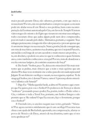 Jacob Lorber
56

maior pecado perante Deus; não sabemos, portanto, com que meios a
ressuscitaste! Por isto, não nos perturbamos com provas iguais a esta nem
pode isto abalar nossa fé em Moisés e nos profetas, bem como na inter-
pretação da Escritura autorizada pelo Céu, em favor do Templo! Existem
vários magos do oriente e do Egito que vieram nos mostrar seus milagres;
todos executam obras que judeu algum pode nem deve compreender,
pois isto tudo é causado pelo diabo. Afirmamos, portanto, o seguinte: Teus
milagres pertencentes à magia não têm valor para nós e provam apenas que
és um mestre íntegro na sua execução. Nunca, porém, hás de conseguir que,
em vista de teus feitos, aceitemos tua doutrina, que nos é nojenta! Para nós,
um médico está longe de ser um sacerdote e muito menos um profeta, – e
tu, em absoluto, o poderás ser, uma vez que te conhecemos quase há trinta
anos, como também conhecemos a teu pai! Por isto, trata de abandonar a
escola com teus larápios, do contrário usaremos de força!”
     6. Diz Sarah: “Senhor, peço-Te, deixa estes miseráveis! São mais reni-
tentes que as pedras, mais obtusos que a noite e mais egoístas que um
abismo! Por duas vezes restituíste-me a vida e para eles isto nada representa!
Julgam-Te um feiticeiro sacrílego e ousam, na sua cegueira, expulsar- Te da
sinagoga! Senhor, isto é demais! Vamos, vamos! A presença destes miserá-
veis é idêntica a de Satanás!”
     7. Digo Eu: “Minha querida Sarah, acalma-te! Ficaremos aqui o tem-
po que Eu quiser, pois sou o Senhor! Os poderosos da Terra já se dizem
“senhores” possuindo pouco poder; Eu, porém, tenho o Poder sobre o
Céu, o inferno e toda a Terra! Sou, portanto, um Senhor Íntegro e não
permito que se Me ordene! O que Eu executo, faço-o livremente, porque
sou o Senhor!”
     8. Ouvindo isto, os anciãos rasgam suas vestes, gritando: “Afasta-
te! Pois agora ouvimos nitidamente que és um sacrílego! Executas tuas
obras com ajuda de Beelzebub, querendo, em compensação, afastar os
povos de Moisés e de Deus, através de tua doutrina, tanto que só nos
resta apedrejar-te!”
 