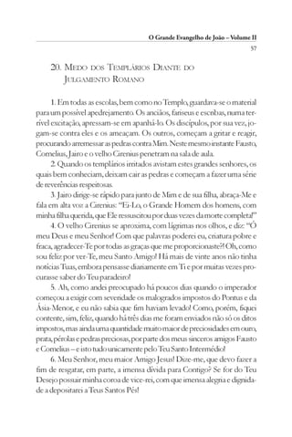 O Grande Evangelho de João – Volume II
                                                                          57

     20. MEDO DOS TEMPLÁRIOS DIANTE                DO
         JULGAMENTO ROMANO

      1. Em todas as escolas, bem como no Templo, guardava-se o material
para um possível apedrejamento. Os anciãos, fariseus e escribas, numa ter-
rível excitação, apressam-se em apanhá-lo. Os discípulos, por sua vez, jo-
gam-se contra eles e os ameaçam. Os outros, começam a gritar e reagir,
procurando arremessar as pedras contra Mim. Neste mesmo instante Fausto,
Cornelius, Jairo e o velho Cirenius penetram na sala de aula.
      2. Quando os templários irritados avistam estes grandes senhores, os
quais bem conheciam, deixam cair as pedras e começam a fazer uma série
de reverências respeitosas.
      3. Jairo dirige-se rápido para junto de Mim e de sua filha, abraça-Me e
fala em alta voz a Cirenius: “Ei-Lo, o Grande Homem dos homens, com
minha filha querida, que Ele ressuscitou por duas vezes da morte completa!”
      4. O velho Cirenius se aproxima, com lágrimas nos olhos, e diz: “Ó
meu Deus e meu Senhor! Com que palavras poderei eu, criatura pobre e
fraca, agradecer-Te por todas as graças que me proporcionaste?! Oh, como
sou feliz por ver-Te, meu Santo Amigo! Há mais de vinte anos não tinha
notícias Tuas, embora pensasse diariamente em Ti e por muitas vezes pro-
curasse saber do Teu paradeiro!
      5. Ah, como andei preocupado há poucos dias quando o imperador
começou a exigir com severidade os malogrados impostos do Pontus e da
Ásia-Menor, e eu não sabia que fim haviam levado! Como, porém, fiquei
contente, sim, feliz, quando há três dias me foram enviados não só os ditos
impostos, mas ainda uma quantidade muito maior de preciosidades em ouro,
prata, pérolas e pedras preciosas, por parte dos meus sinceros amigos Fausto
e Cornelius – e isto tudo unicamente pelo Teu Santo Intermédio!
      6. Meu Senhor, meu maior Amigo Jesus! Dize-me, que devo fazer a
fim de resgatar, em parte, a imensa dívida para Contigo? Se for do Teu
Desejo possuir minha coroa de vice-rei, com que imensa alegria e dignida-
de a depositarei a Teus Santos Pés!
 