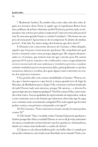 Jacob Lorber
58

     7. Realmente Senhor, Tu, minha vida, como sabes não dou valor al-
gum aos tesouros desta Terra; se aquilo que já expedi para Roma fosse
meu, milhares de pobres obteriam auxílio! Pertencia, porém, tudo ao im-
perador e me esforcei por achar os impostos! Como isto teria sido possível
sem Ti, sem meu querido Fausto e o irmão Cornelius? – Oh, tiraste-me um
peso do meu peito! Agora trata-se de recompensar-Te dentro de minhas
posses! – Fala, fala, Tu, maior amigo dos homens, que devo fazer?”
     8. Durante este comovente discurso de Cirenius a Mim dirigido,
aqueles que há pouco tencionavam apedrejar-Me, empalidecem qual
morto e tremem como varas, porque julgam que Me vingarei denunci-
ando-os a Cirenius, que temem mais do que a morte; pois Ele jamais
gracejava! Os juízes romanos são conhecidos como exageradamente
severos na execução de suas sentenças e veredictos; por isto, os judeus
sentiam verdadeiro pavor em presença deles, principalmente os anciãos
nazarenos, fariseus e escribas, dos quais alguns eram coniventes no rou-
bo dos impostos romanos.
     9. Eu, porém, falo com a maior amabilidade a Cirenius: “Pensas, en-
tão, que o homem esqueceu o que fizeste à criança, quando teve de fugir de
Herodes, de Bethlehem para o Egito? Oh, o homem está bem lembrado
de tudo! Fizeste tudo sem interesse, porque Me amavas, – e deveria Eu
agora exigir uma recompensa qualquer? Não! Isto, nunca! Mas, como man-
das sobre toda a Ásia na qualidade de representante do imperador, ordena
a estes renitentes servos de Satanás que silenciem sobre tudo que fiz aqui,
caso contrário serão severamente castigados! Pois todo aquele que levantar
pedras contra o seu próximo será punido com rigor!”
     10. Diz Cirenius: “Estes miseráveis teriam ousado levantar pedras
contra Ti?”
     11. Diz Sarah: “Sim, é verdade, nobre Cirenius! Quiseram apedrejar o
Senhor porque lhes falou a verdade! Dizem-se servos de Jeovah, entretanto
são ateus; consideram exclusivamente suas leis egoísticas e dominadoras,
dando aos crimes mais hediondos o cunho de divino!
     12. Quem se não deixar ludibriar pelo seu brilho falso é contido por
um poder criminoso, não tendo mais liberdade neste mundo! Num con-
 