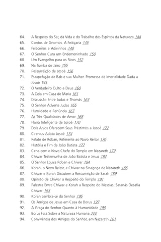 O Grande Evangelho de João – Volume II
                                                                           5

64.   A Respeito do Ser, da Vida e do Trabalho dos Espíritos da Natureza 144
65.   Contos de Gnomos. A Feitiçaria 145
66.   Feiticeiros e Adivinhos 148
67.   O Senhor Cura um Endemoninhado 150
68.   Um Evangelho para os Ricos 152
69.   Na Tumba de Jairo 155
70.   Ressurreição de Josoé 156
71.   Estupefação de Bab e sua Mulher. Promessa de Imortalidade Dada a
      Josoé 158
72.   O Verdadeiro Culto a Deus 160
73.   A Ceia em Casa de Maria 161
74.   Discussão Entre Judas e Thomás 163
75.   O Senhor Adverte Judas 165
76.   Humildade e Renúncia 167
77.   As Três Qualidades de Amor 168
78.   Plano Inteligente de Josoé 170
79.   Dois Anjos Oferecem Seus Préstimos a Josoé 172
80.   Cirenius Adota Josoé 174
81.   Relato de Roban, Referente ao Novo Reitor 176
82.   História e Fim de João Batista 177
83.   Cena com o Novo Chefe do Templo em Nazareth 179
84.   Chiwar Testemunha de João Batista e Jesus 182
85.   O Senhor Louva Roban e Chiwar 184
86.   Korah, o Novo Reitor, e Chiwar na Sinagoga de Nazareth 186
87.   Chiwar e Korah Discutem a Ressurreição de Sarah 189
88.   Opinião de Chiwar a Respeito do Templo 191
89.   Palestra Entre Chiwar e Korah a Respeito do Messias. Satanás Desafia
      Chiwar 193
90.   Korah Lembra-se do Senhor 195
91.   Os Amigos de Jesus em Casa de Borus 197
92.   A Graça do Senhor Quanto à Humanidade 198
93.   Borus Fala Sobre a Natureza Humana 200
94.   Convivência dos Amigos do Senhor, em Nazareth 201
 