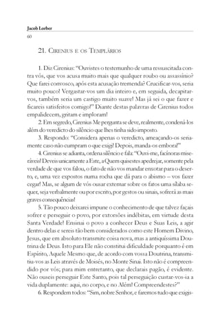 Jacob Lorber
60

     21. CIRENIUS E OS TEMPLÁRIOS

      1. Diz Cirenius: “Ouvistes o testemunho de uma ressuscitada con-
tra vós, que vos acusa muito mais que qualquer roubo ou assassínio?
Que farei convosco, após esta acusação tremenda? Crucificar-vos, seria
muito pouco! Vergastar-vos um dia inteiro e, em seguida, decapitar-
vos, também seria um castigo muito suave! Mas já sei o que fazer e
ficareis satisfeitos comigo!” Diante destas palavras de Cirenius todos
empalidecem, gritam e imploram!
      2. Em segredo, Cirenius Me pergunta se deve, realmente, condená-los
além do veredicto do silêncio que lhes tinha sido imposto.
      3. Respondo: “Considera apenas o veredicto, ameaçando-os seria-
mente caso não cumpram o que exigi! Depois, manda-os embora!”
      4. Cirenius se adianta, ordena silêncio e fala: “Ouvi-me, facínoras mise-
ráveis! Deveis unicamente a Este, a Quem quisestes apedrejar, somente pela
verdade de que vos falou, o fato de não vos mandar enxotar para o deser-
to, e, uma vez expostos numa rocha que dá para o abismo – vos fazer
cegar! Mas, se algum de vós ousar externar sobre os fatos uma sílaba se-
quer, seja verbalmente ou por escrito, por gestos ou sinais, sofrerá as mais
graves consequências!
      5. Tão pouco deixarei impune o conhecimento de que talvez façais
sofrer e perseguir o povo, por extorsões indébitas, em virtude desta
Santa Verdade! Ensinai o povo a conhecer Deus e Suas Leis, a agir
dentro delas e sereis tão bem considerados como este Homem Divino,
Jesus, que em absoluto transmite coisa nova, mas a antiquíssima Dou-
trina de Deus. Isto para Ele não constitui dificuldade porquanto é em
Espírito, Aquele Mesmo que, de acordo com vossa Doutrina, transmi-
tiu-vos as Leis através de Moisés, no Monte Sinai. Isto não é compreen-
dido por vós; para mim entretanto, que declarais pagão, é evidente.
Não ouseis perseguir Este Santo, pois tal perseguição custar-vos-ia a
vida duplamente: aqui, no corpo, e no Além! Compreendestes?”
      6. Respondem todos: “Sim, nobre Senhor, e faremos tudo que exigis-
 