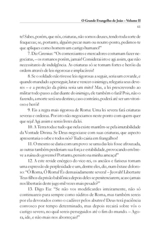 O Grande Evangelho de João – Volume II
                                                                           61

te! Sabes, porém, que nós, criaturas, não somos deuses, tendo toda sorte de
fraquezas; se, portanto, alguém pecar num ou noutro ponto, pedimos-te
que apliques como homem um castigo humano!”
      7. Diz Cirenius: “Os comerciantes e mercadores costumam fazer ne-
gociatas, – os romanos porém, jamais! Considerai isto e agi assim, que não
necessitareis de indulgência. As criaturas só se tornam fortes e heróis da
ordem através de leis rigorosas e implacáveis!
      8. Se o soldado não tivesse leis rigorosas a seguir, seria um covarde, e
quando mandado a perseguir, lutar e vencer o inimigo, relegaria seus deve-
res – e a proteção da pátria seria um mito! Mas, a lei prescrevendo ao
militar todo passo a dar diante do inimigo, ele também o fará! Pois, não o
fazendo, a morte será seu destino; caso contrário, poderá até ser um vitori-
oso e herói!
      9. Eis a regra mais rigorosa de Roma: Uma lei severa fará criaturas
severas e ordeiras. Por isto não negociamos neste ponto com quem quer
que seja! Agi assim e sereis livres da lei.
      10. A Terra toda e tudo que nela existe mantêm-se pela imutabilidade
da Vontade Divina. Se Deus negociasse com suas criaturas, que aspecto
apresentaria o orbe e todos nós? Tudo cairia em frangalhos!
      11. O mesmo se daria com um povo: se uma das leis fosse afrouxada,
as outras também perderiam sua força e estabilidade, provocando em bre-
ve a ruína do governo! Portanto, persisto na minha ameaça!”
      12. A este revide enérgico do vice-rei, os anciãos e fariseus tomam
uma expressão de perplexidade e um, dentre eles, diz, num êxtase doloro-
so: “Ó Roma, Ó Roma! És demasiadamente severa! – Jeovah! Libertaste
Teus filhos da prisão babilônica depois deles se penitenciarem; acaso jamais
nos libertarás deste jugo mil vezes mais pesado?”
      13. Digo Eu: “Se não vos modificardes inteiramente, não só
continuareis para sempre como súditos de Roma, mas também sereis
por ela devorados como o cadáver pelos abutres! Deus terá paciência
convosco por tempo determinado, mas depois recairá sobre vós o
castigo severo, no qual sereis perseguidos até o fim do mundo. – Ago-
ra, ide, e não mais nos aborreçais!”
 