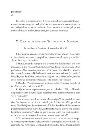 Jacob Lorber
62

     14. Todos se retiram para os diversos cômodos; nós, entretanto, per-
manecemos na sinagoga, onde afluem muitos nazarenos, interessados em
ver os dignitários romanos. A fim de não sermos imprensados pelo povo,
somos obrigados a subir, finalmente, nos bancos e nas mesas.



     22. CURA DE UM ARTRÍTICO. TESTEMUNHO DO NAZARENO

               Ev. Matheus – Capítulo 13, versículos 55 e 56

      1. Borus, neste ínterim, conduz pessoalmente um artrítico, cujas mãos
e pés estão inteiramente ressequidos e contorcidos, de sorte que médico
algum fora capaz de curá-lo.
      2. Borus, fazendo transportar o doente por dois homens em uma
maca, diz em alta voz, diante da multidão: “A este enfermo somente Deus
poderá curar! Sou um dos primeiros médicos em toda a Galileia e muitos
doentes de Jerusalém e Bethlehem já curei; mas a este não me foi possível!
Peço-Te, meu Santíssimo amigo Jesus, a Quem nada é impossível, que lhe
dês o poder de caminhar com saúde, se tal for de Tua Vontade!”
      3. Digo Eu: “Amigo, aqui existem muitos descrentes, o que dificulta tal
cura! Mas, a sós, poderei curá-lo!”
      4. Alguns entre o povo começam a cochichar: “Oh, o filho do
carpinteiro é bem esperto! Quer experimentar a cura secretamente para
ver o resultado!”
      5. Como ouço esta observação maldosa, digo: “Que sois tolos e doi-
dos! Conheceis esta menina ao lado de Jairo? Não é sua filha, por duas
vezes falecida? Quem lhe restituiu a vida? Tolos! Se o Filho do homem tem
poder para ressuscitar os mortos, certamente poderá dizer a este doente:
Levanta-te e caminha?!” A fim de que vejais que tenho este Poder, ordeno-
te, tu, que és artrítico, que te levantes e caminhes com saúde!”
      6. No mesmo instante um fogo atravessa o corpo do entrevado, que
se torna completamente são, levantando-se em seguida e caminhando ale-
gremente. Seu corpo havia se enrijecido de músculos, dando-lhe um aspecto
 
